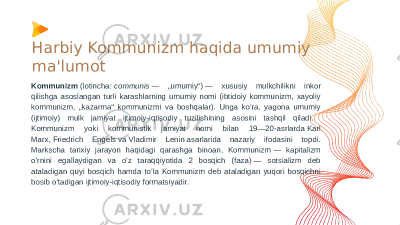 Harbiy Kommunizm haqida umumiy ma&#39;lumot Kommunizm  (lotincha:  communis  — „umumiy“) — xususiy mulkchilikni inkor qilishga asoslangan turli karashlarning umumiy nomi (ibtidoiy kommunizm, xayoliy kommunizm, „kazarma“ kommunizmi va boshqalar). Unga koʻra, yagona umumiy (ijtimoiy) mulk jamiyat ijtimoiy-iqtisodiy tuzilishining asosini tashqil qiladi. Kommunizm yoki kommunistik jamiyat nomi bilan 19—20-asrlarda Karl Marx, Friedrich Engels va Vladimir Lenin asarlarida nazariy ifodasini topdi. Markscha tarixiy jarayon haqidagi qarashga binoan, Kommunizm — kapitalizm oʻrnini egallaydigan va oʻz taraqqiyotida 2 bosqich (faza) — sotsializm deb ataladigan quyi bosqich hamda toʻla Kommunizm deb ataladigan yuqori bosqichni bosib oʻtadigan ijtimoiy-iqtisodiy formatsiyadir. 