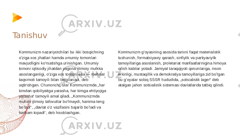 Kommunizm nazariyotchilari bu ikki bosqichning oʻziga xos jihatlari hamda umumiy tomonlari mavjudligini koʻrsatishga urinishgan. Umumiy tomoni iqtisodiy jihatdan yagona ijtimoiy mulkka asoslanganligi, oʻziga xos tomoni esa — mehnat taqsimoti tamoyili bilan belgilanadi, deb uqtirishgan. Chunonchi, ular Kommunizmda „har kimdan qobiliyatiga yarasha, har kimga ehtiyojiga yarasha“ tamoyili amal qiladi, „Kommunizmda muhim ijtimoiy tafovutlar boʻlmaydi, hamma teng boʻladi“, „davlat oʻz vazifasini bajarib boʻladi va barham topadi“, deb hisoblashgan. Kommunizm gʻoyasining asosida tarixni faqat materialistik tushunish, formatsiyaviy qarash, sinfiylik va partiyaviylik tamoyillariga asoslanish, proletariat manfaatlarinigina himoya qilish kabilar yotadi. Jamiyat taraqqiyoti qonunlariga, inson erkinligi, mustaqillik va demokratiya tamoyillariga zid boʻlgan bu gʻoyalar sobiq SSSR hududida, „sotsialistik lager“ deb atalgan jahon sotsialistik sistemasi davlatlarida tatbiq qilindi. Tanishuv 