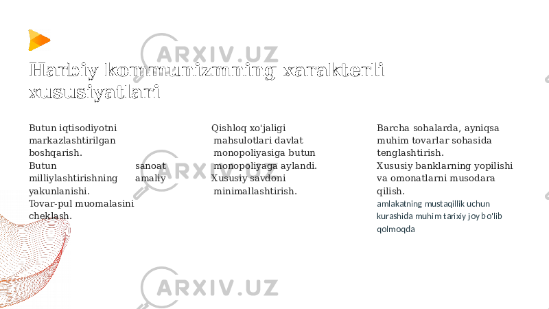 Butun iqtisodiyotni markazlashtirilgan boshqarish. Butun sanoat milliylashtirishning amaliy yakunlanishi. Tovar-pul muomalasini cheklash. Qishloq xo&#39;jaligi mahsulotlari davlat monopoliyasiga butun monopoliyaga aylandi. Xususiy savdoni minimallashtirish.Harbiy kommunizmning xarakterli xususiyatlari Barcha sohalarda, ayniqsa muhim tovarlar sohasida tenglashtirish. Xususiy banklarning yopilishi va omonatlarni musodara qilish. amlakatning mustaqillik uchun kurashida muhim tarixiy joy bo&#39;lib qolmoqda 