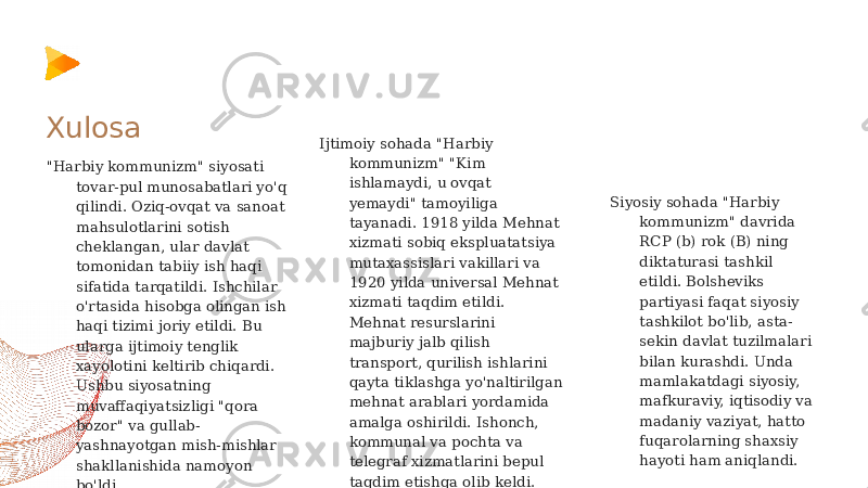 &#34;Harbiy kommunizm&#34; siyosati tovar-pul munosabatlari yo&#39;q qilindi. Oziq-ovqat va sanoat mahsulotlarini sotish cheklangan, ular davlat tomonidan tabiiy ish haqi sifatida tarqatildi. Ishchilar o&#39;rtasida hisobga olingan ish haqi tizimi joriy etildi. Bu ularga ijtimoiy tenglik xayolotini keltirib chiqardi. Ushbu siyosatning muvaffaqiyatsizligi &#34;qora bozor&#34; va gullab- yashnayotgan mish-mishlar shakllanishida namoyon bo&#39;ldi. Ijtimoiy sohada &#34;Harbiy kommunizm&#34; &#34;Kim ishlamaydi, u ovqat yemaydi&#34; tamoyiliga tayanadi. 1918 yilda Mehnat xizmati sobiq ekspluatatsiya mutaxassislari vakillari va 1920 yilda universal Mehnat xizmati taqdim etildi. Mehnat resurslarini majburiy jalb qilish transport, qurilish ishlarini qayta tiklashga yo&#39;naltirilgan mehnat arablari yordamida amalga oshirildi. Ishonch, kommunal va pochta va telegraf xizmatlarini bepul taqdim etishga olib keldi.Xulosa Siyosiy sohada &#34;Harbiy kommunizm&#34; davrida RCP (b) rok (B) ning diktaturasi tashkil etildi. Bolsheviks partiyasi faqat siyosiy tashkilot bo&#39;lib, asta- sekin davlat tuzilmalari bilan kurashdi. Unda mamlakatdagi siyosiy, mafkuraviy, iqtisodiy va madaniy vaziyat, hatto fuqarolarning shaxsiy hayoti ham aniqlandi. 