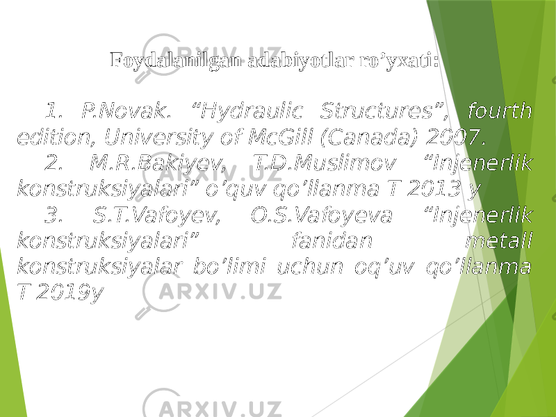 Foydalanilgan adabiyotlar ro’yxati: 1. P.Novak. “Hydraulic Structures”, fourth edition, University of McGill (Canada) 2007. 2. M.R.Bakiyev, T.D.Muslimov “Injenerlik konstruksiyalari” o’quv qo’llanma T 2013 y 3. S.T.Vafoyev, O.S.Vafoyeva “Injenerlik konstruksiyalari” fanidan metall konstruksiyalar bo’limi uchun oq’uv qo’llanma T 2019y 