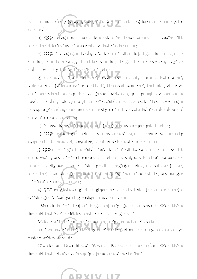 va ularning hududiy (viloyat, voloyatlararo va tumanlararo) bazalari uchun - yalpi daromad; b) QQS chegirilgan holda komission taqdirlash summasi - vositachilik xizmatlarini ko’rsatuvchi korxonalar va tashkilotlar uchun; v) QQSni chegirgan holda, o’z kuchlari bilan bajarilgan ishlar hajmi - qurilish, qurilish-montaj, ta’mirlash-qurilish, ishga tushirish-sozlash, loyiha- qidiruv va ilmiy-tadqiqot tashkilotlari uchun; g) daromad - tijorat banklari, kredit uyushmalari, sug’urta tashkilotlari, videosalonlar (videoko’rsatuv punktlari), kim oshdi savdolari, kazinolar, video va audiomanbalarni ko’paytirish va ijaraga berishdan, pul yutuqli avtomatlardan foydalanishdan, lotereya o’yinlari o’tkazishdan va tavakkalchilikka asoslangan boshqa o’yinlardan, shuningdek ommaviy kontsert-tomosha tadbirlaridan daromad oluvchi korxonalar uchun; d) lizingga beruvchining daromadi (marja) lizing kompaniyalari uchun; e) QQS chegirilgan holda tovar aylanmasi hajmi - savdo va umumiy ovqatlanish korxonalari, tayyorlov, ta’minot-sotish tashkilotlari uchun; j) QQSni va tegishli ravishda issiqlik ta’minoti korxonalari uchun issiqlik energiyasini, suv ta’minoti korxonalari uchun - suvni, gaz ta’minoti korxonalari uchun - tabiiy gazni sotib olish qiymatini chegirgan holda, mahsulotlar (ishlar, xizmatlar)ni sotish hajmi - kommunal xo’jaligi tizimining issiqlik, suv va gaz ta’minoti korxonalari uchun; z) QQS va Aksiz solig’ini chegirgan holda, mahsulotlar (ishlar, xizmatlar)ni sotish hajmi iqtisodiyotning boshqa tarmoqlari uchun. Maktab ta’limi rivojlantirishga majburiy ajratmalar stavkasi O’zbekiston Respublikasi Vazirlar Mahkamasi tomonidan belgilanadi. Maktab ta’limini rivojlantirishga majburiy ajratmalar to’lashdan: notijorat tashkilotlari, ularning tadbirkorlik faoliyatidan olingan daromadi va tushumlaridan tashqari; O’zbekiston Respublikasi Vazirlar Mahkamasi huzuridagi O’zbekiston Respublikasi tiklanish va taraqqiyot jamg’armasi ozod etiladi. 