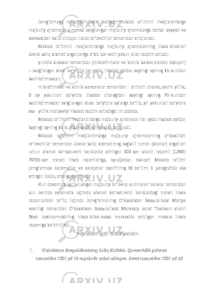 Jamg’armaga to’lanishi lozim bo’lgan maktab ta’limini rivojlantirishga majburiy ajratmalar summasi belgilangan majburiy ajratmalarga tortish obyekti va stavkasidan kelib chiqqan holda to’lovchilar tomonidan aniqlanadi. Maktab ta’limini rivojlantirishga majburiy ajratmalarning hisob-kitoblari davlat soliq xizmati organlariga o’sib boruvchi yakun bilan taqdim etiladi: yuridik shaxslar tomonidan (mikrofirmalar va kichik korxonalardan tashqari) – belgilangan shakl bo’yicha har oyda, hisobot oyidan keyingi oyning 15-kunidan kechiktirmasdan; mikrofirmalar va kichik korxonalar tomonidan - birinchi chorak, yarim yillik, 9 oy yakunlari bo’yicha hisobot choragidan keyingi oyning 25-kunidan kechiktirmasdan belgilangan shakl bo’yicha oylarga bo’lib, yil yakunlari bo’yicha esa - yillik moliyaviy hisobot taqdim etiladigan muddatda. Maktab ta’limini rivojlantirishga majburiy ajratmalar har oyda hisobot oyidan keyingi oyning 15-kunidan kechiktirmasdan to’lanadi. Maktab ta’limini rivojlantirishga majburiy ajratmalarning o’tkazilishi to’lovchilar tomonidan davlat soliq xizmatining tegishli tuman (shahar) organlari uchun xizmat ko’rsatuvchi banklarda ochilgan 901-son shartli raqamli (UNS) 20205-son tranzit hisob raqamlariga, byudjetdan tashqari Maktab ta’limi jamg’armasi daromadlar va xarajatlar tasnifining 91-bo’limi 1 paragrafida aks ettirgan holda, amalga oshiriladi. Kun davomida kelib tushgan majburiy to’lovlar summalari banklar tomonidan kun oxirida avtomatik rejimda xizmat ko’rsatuvchi banklardagi tranzit hisob raqamlaridan to’liq hajmda Jamg’armaning O’zbekiston Respublikasi Moliya vazirligi tomonidan O’zbekiston Respublikasi Markaziy banki Toshkent shahri Bosh boshqarmasining hisob-kitob-kassa markazida ochilgan maxsus hisob raqamiga ko’chiriladi. Foydalanilgan adabiyotlar: 1. O‘zbekiston Respublikasining Soliq Kodeksi. Qonunchilik palatasi tomonidan 2007 yil 23 noyabrda qabul qilingan. Senat tomonidan 2007 yil 30 