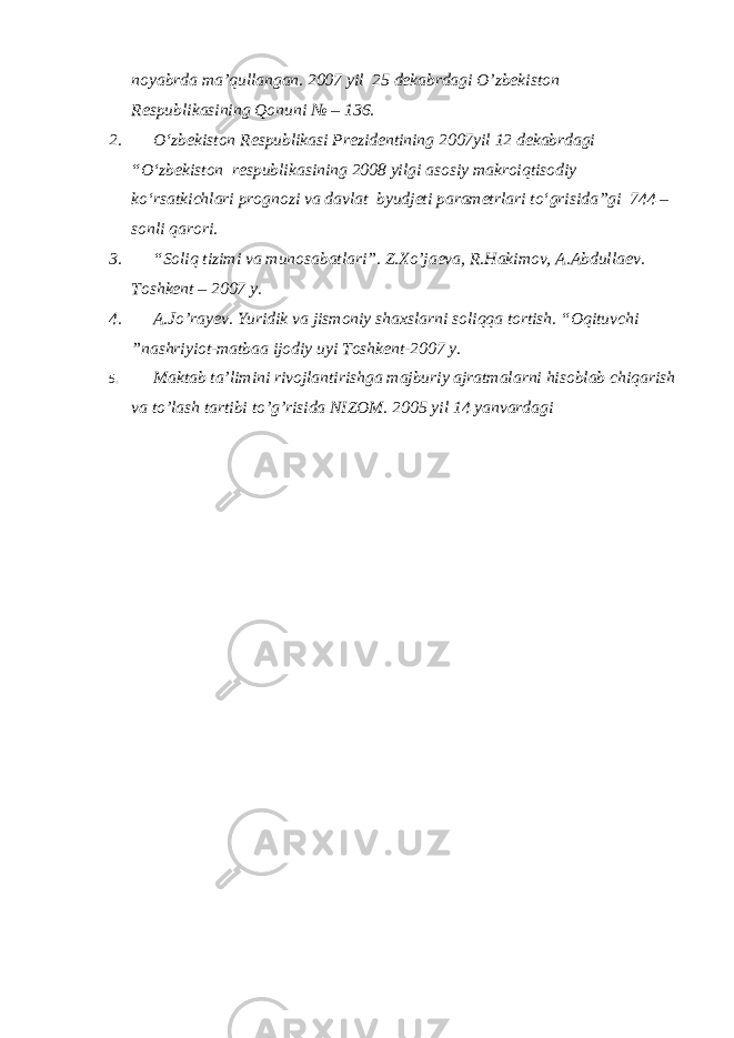 noyabrda ma’qullangan. 2007 yil 25 dekabrdagi O’zbekiston Respublikasining Qonuni № – 136. 2. O‘zbekiston Respublikasi Prezidentining 2007yil 12 dekabrdagi “O‘zbekiston respublikasining 2008 yilgi asosiy makroiqtisodiy ko‘rsatkichlari prognozi va davlat byudjeti parametrlari to‘grisida”gi 744 – sonli qarori. 3. “Soliq tizimi va munosabatlari”. Z.Xo’jaeva, R.Hakimov, A.Abdullaev. Toshkent – 2007 y. 4. A.Jo’rayev. Yuridik va jismoniy shaxslarni soliqqa tortish. “Oqituvchi ”nashriyiot-matbaa ijodiy uyi Toshkent-2007 y. 5. Maktab ta’limini rivojlantirishga majburiy ajratmalarni hisoblab chiqarish va to’lash tartibi to’g’risida NIZOM. 2005 yil 14 yanvardagi 