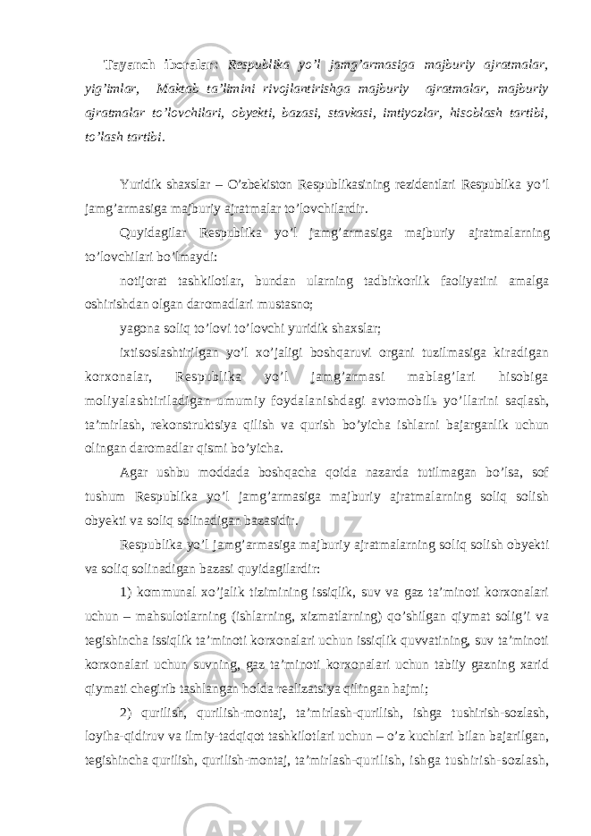  Tayanch iboralar: Respublika yo’l jamg’armasiga majburiy ajratmalar, yig’imlar, Maktab ta’limini rivojlantirishga majburiy ajratmalar, majburiy ajratmalar to’lovchilari , obyekti , bazasi, stavkasi, imtiyozlar, hisoblash tartibi, to’lash tartibi. Yuridik shaxslar – O’zbekiston Respublikasining rezidentlari Respublika yo’l jamg’armasiga majburiy ajratmalar to’lovchilardir. Quyidagilar Respublika yo’l jamg’armasiga majburiy ajratmalarning to’lovchilari bo’lmaydi: notijorat tashkilotlar, bundan ularning tadbirkorlik faoliyatini amalga oshirishdan olgan daromadlari mustasno; yagona soliq to’lovi to’lovchi yuridik shaxslar; ixtisoslashtirilgan yo’l xo’jaligi boshqaruvi organi tuzilmasiga kiradigan korxonalar, Respublika yo’l jamg’armasi mablag’lari hisobiga moliyalashtiriladigan umumiy foydalanishdagi avtomobilь yo’llarini saqlash, ta’mirlash, rekonstruktsiya qilish va qurish bo’yicha ishlarni bajarganlik uchun olingan daromadlar qismi bo’yicha. Agar ushbu moddada boshqacha qoida nazarda tutilmagan bo’lsa, sof tushum Respublika yo’l jamg’armasiga majburiy ajratmalarning soliq solish obyekti va soliq solinadigan bazasidir. Respublika yo’l jamg’armasiga majburiy ajratmalarning soliq solish obyekti va soliq solinadigan bazasi quyidagilardir: 1) kommunal xo’jalik tizimining issiqlik, suv va gaz ta’minoti korxonalari uchun – mahsulotlarning (ishlarning, xizmatlarning) qo’shilgan qiymat solig’i va tegishincha issiqlik ta’minoti korxonalari uchun issiqlik quvvatining, suv ta’minoti korxonalari uchun suvning, gaz ta’minoti korxonalari uchun tabiiy gazning xarid qiymati chegirib tashlangan holda realizatsiya qilingan hajmi; 2) qurilish, qurilish-montaj, ta’mirlash-qurilish, ishga tushirish-sozlash, loyiha-qidiruv va ilmiy-tadqiqot tashkilotlari uchun – o’z kuchlari bilan bajarilgan, tegishincha qurilish, qurilish-montaj, ta’mirlash- qurilish, ishga tushirish-sozlash, 