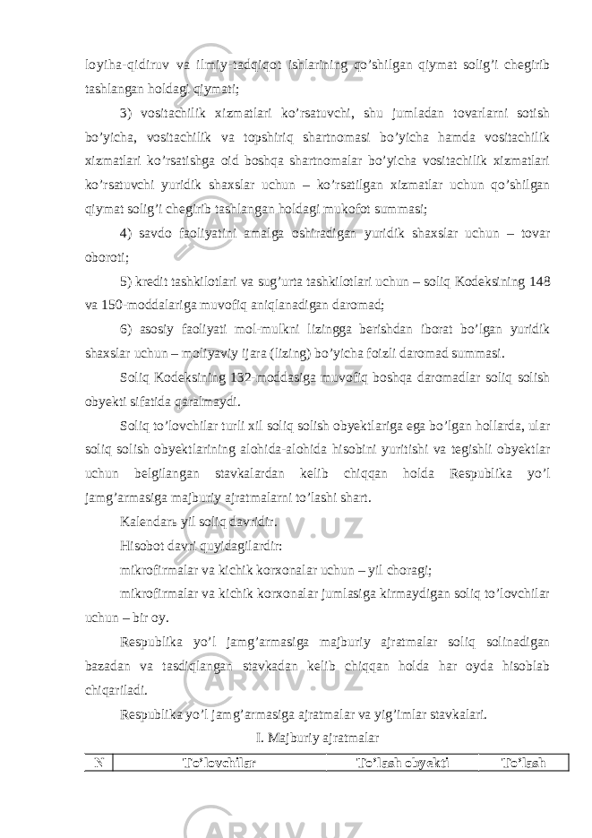 loyiha-qidiruv va ilmiy-tadqiqot ishlarining qo’shilgan qiymat solig’i chegirib tashlangan holdagi qiymati; 3) vositachilik xizmatlari ko’rsatuvchi, shu jumladan tovarlarni sotish bo’yicha, vositachilik va topshiriq shartnomasi bo’yicha hamda vositachilik xizmatlari ko’rsatishga oid boshqa shartnomalar bo’yicha vositachilik xizmatlari ko’rsatuvchi yuridik shaxslar uchun – ko’rsatilgan xizmatlar uchun qo’shilgan qiymat solig’i chegirib tashlangan holdagi mukofot summasi; 4) savdo faoliyatini amalga oshiradigan yuridik shaxslar uchun – tovar oboroti; 5) kredit tashkilotlari va sug’urta tashkilotlari uchun – soliq Kodeksining 148 va 150-moddalariga muvofiq aniqlanadigan daromad; 6) asosiy faoliyati mol-mulkni lizingga berishdan iborat bo’lgan yuridik shaxslar uchun – moliyaviy ijara (lizing) bo’yicha foizli daromad summasi. Soliq Kodeksining 132-moddasiga muvofiq boshqa daromadlar soliq solish obyekti sifatida qaralmaydi. Soliq to’lovchilar turli xil soliq solish obyektlariga ega bo’lgan hollarda, ular soliq solish obyektlarining alohida-alohida hisobini yuritishi va tegishli obyektlar uchun belgilangan stavkalardan kelib chiqqan holda Respublika yo’l jamg’armasiga majburiy ajratmalarni to’lashi shart. Kalendarь yil soliq davridir. Hisobot davri quyidagilardir: mikrofirmalar va kichik korxonalar uchun – yil choragi; mikrofirmalar va kichik korxonalar jumlasiga kirmaydigan soliq to’lovchilar uchun – bir oy. Respublika yo’l jamg’armasiga majburiy ajratmalar soliq solinadigan bazadan va tasdiqlangan stavkadan kelib chiqqan holda har oyda hisoblab chiqariladi. Respublika yo’l jamg’armasiga ajratmalar va yig’imlar s tavkalari . I. Majburiy ajratmalar N To’lovchilar To’lash obyekti To’lash 