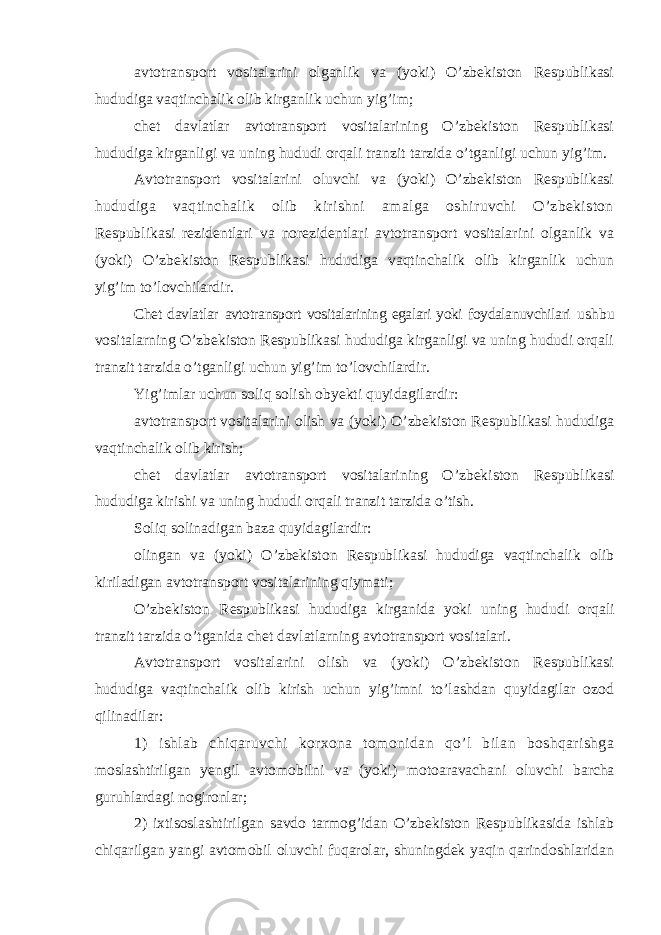 avtotransport vositalarini olganlik va (yoki) O’zbekiston Respublikasi hududiga vaqtinchalik olib kirganlik uchun yig’im; chet davlatlar avtotransport vositalarining O’zbekiston Respublikasi hududiga kirganligi va uning hududi orqali tranzit tarzida o’tganligi uchun yig’im. Avtotransport vositalarini oluvchi va (yoki) O’zbekiston Respublikasi hududiga vaqtinchalik olib kirishni amalga oshiruvchi O’zbekiston Respublikasi rezidentlari va norezidentlari avtotransport vositalarini olganlik va (yoki) O’zbekiston Respublikasi hududiga vaqtinchalik olib kirganlik uchun yig’im to’lovchilardir. Chet davlatlar avtotransport vositalarining egalari yoki foydalanuvchilari ushbu vositalarning O’zbekiston Respublikasi hududiga kirganligi va uning hududi orqali tranzit tarzida o’tganligi uchun yig’im to’lovchilardir. Yig’imlar uchun soliq solish obyekti quyidagilardir: avtotransport vositalarini olish va (yoki) O’zbekiston Respublikasi hududiga vaqtinchalik olib kirish; chet davlatlar avtotransport vositalarining O’zbekiston Respublikasi hududiga kirishi va uning hududi orqali tranzit tarzida o’tish. Soliq solinadigan baza quyidagilardir: olingan va (yoki) O’zbekiston Respublikasi hududiga vaqtinchalik olib kiriladigan avtotransport vositalarining qiymati; O’zbekiston Respublikasi hududiga kirganida yoki uning hududi orqali tranzit tarzida o’tganida chet davlatlarning avtotransport vositalari. Avtotransport vositalarini olish va (yoki) O’zbekiston Respublikasi hududiga vaqtinchalik olib kirish uchun yig’imni to’lashdan quyidagilar ozod qilinadilar: 1) ishlab chiqaruvchi korxona tomonidan qo’l bilan boshqarishga moslashtirilgan yengil avtomobilni va (yoki) motoaravachani oluvchi barcha guruhlardagi nogironlar; 2) ixtisoslashtirilgan savdo tarmog’idan O’zbekiston Respublikasida ishlab chiqarilgan yangi avtomobil oluvchi fuqarolar, shuningdek yaqin qarindoshlaridan 