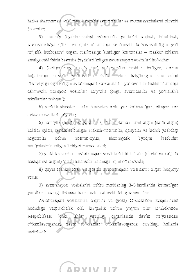 hadya shartnomasi yoki meros asosida avtomobillar va motoaravachalarni oluvchi fuqarolar; 3) umumiy foydalanishdagi avtomobilь yo’llarini saqlash, ta’mirlash, rekonstruktsiya qilish va qurishni amalga oshiruvchi ixtisoslashtirilgan yo’l xo’jalik boshqaruvi organi tuzilmasiga kiradigan korxonalar – mazkur ishlarni amalga oshirishda bevosita foydalaniladigan avtotransport vositalari bo’yicha; 4) faoliyatining asosiy turi yo’lovchilar tashish bo’lgan, qonun hujjatlariga muvofiq yo’lovchilar tashish uchun belgilangan namunadagi litsenziyaga ega bo’lgan avtotransport korxonalari – yo’lovchilar tashishni amalga oshiruvchi transport vositalari bo’yicha (engil avtomobillar va yo’nalishli taksilardan tashqari); 5) yuridik shaxslar – qirq tonnadan ortiq yuk ko’taradigan, olingan kon avtosamosvallari bo’yicha; 6) homiylik (beg’araz) yordami sifatida avtomobillarni olgan (sotib olgan) bolalar uylari, ixtisoslashtirilgan maktab-internatlar, qariyalar va kichik yoshdagi nogironlar uchun internat-uylar, shuningdek byudjet hisobidan moliyalashtiriladigan tibbiyot muassasalari; 7) yuridik shaxslar – avtotransport vositalarini bitta tizim (davlat va xo’jalik boshqaruvi organi) ichida balansdan balansga bepul o’tkazishda; 8) qayta tashkil etish natijasida avtotransport vositasini olgan huquqiy voris ; 9 ) avtotransport vositalarini ushbu moddaning 3–5-bandlarida ko’rsatilgan yuridik shaxslarga lizingga berish uchun oluvchi lizing beruvchilar. Avtotransport vositalarini olganlik va (yoki) O’zbekiston Respublikasi hududiga vaqtinchalik olib kirganlik uchun yig’im ular O’zbekiston Respublikasi Ichki ishlar vazirligi organlarida davlat ro’yxatidan o’tkazilayotganda, qayta ro’yxatdan o’tkazilayotganda quyidagi hollarda undiriladi: 