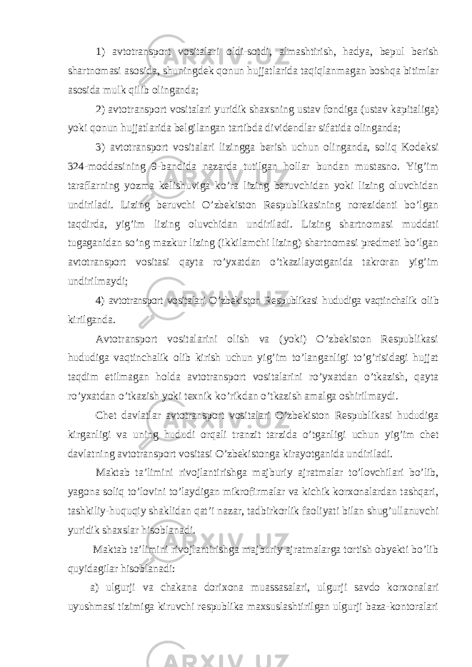 1) avtotransport vositalari oldi-sotdi , almashtirish, hadya, bepul berish shartnomasi asosida, shuningdek qonun hujjatlarida taqiqlanmagan boshqa bitimlar asosida mulk qilib olinganda; 2) avtotransport vositalari yuridik shaxsning ustav fondiga (ustav kapitaliga) yoki qonun hujjatlarida belgilangan tartibda dividendlar sifatida olinganda; 3) avtotransport vositalari lizingga berish uchun olinganda, soliq Kodeksi 324-moddasining 9-bandida nazarda tutilgan hollar bundan mustasno. Yig’im taraflarning yozma kelishuviga ko’ra lizing beruvchidan yoki lizing oluvchidan undiriladi. Lizing beruvchi O’zbekiston Respublikasining norezidenti bo’lgan taqdirda, yig’im lizing oluvchidan undiriladi. Lizing shartnomasi muddati tugaganidan so’ng mazkur lizing (ikkilamchi lizing) shartnomasi predmeti bo’lgan avtotransport vositasi qayta ro’yxatdan o’tkazilayotganida takroran yig’im undirilmaydi; 4) avtotransport vositalari O’zbekiston Respublikasi hududiga vaqtinchalik olib kirilganda. Avtotransport vositalarini olish va (yoki) O’zbekiston Respublikasi hududiga vaqtinchalik olib kirish uchun yig’im to’langanligi to’g’risidagi hujjat taqdim etilmagan holda avtotransport vositalarini ro’yxatdan o’tkazish, qayta ro’yxatdan o’tkazish yoki texnik ko’rikdan o’tkazish amalga oshirilmaydi. Chet davlatlar avtotransport vositalari O’zbekiston Respublikasi hududiga kirganligi va uning hududi orqali tranzit tarzida o’tganlig i uchun yig’im chet davlatning avtotransport vositasi O’zbekistonga kirayotganida undiriladi. Maktab ta’limini rivojlantirishga majburiy ajratmalar to’lovchilari bo’lib, yagona soliq to’lovini to’laydigan mikrofirmalar va kichik korxonalardan tashqari, tashkiliy-huquqiy shaklidan qat’i nazar, tadbirkorlik faoliyati bilan shug’ullanuvchi yuridik shaxslar hisoblanadi. Maktab ta’limini rivojlantirishga majburiy ajratmalarga tortish obyekti bo’lib quyidagilar hisoblanadi: a) ulgurji va chakana dorixona muassasalari, ulgurji savdo korxonalari uyushmasi tizimiga kiruvchi respublika maxsuslashtirilgan ulgurji baza-kontoralari 