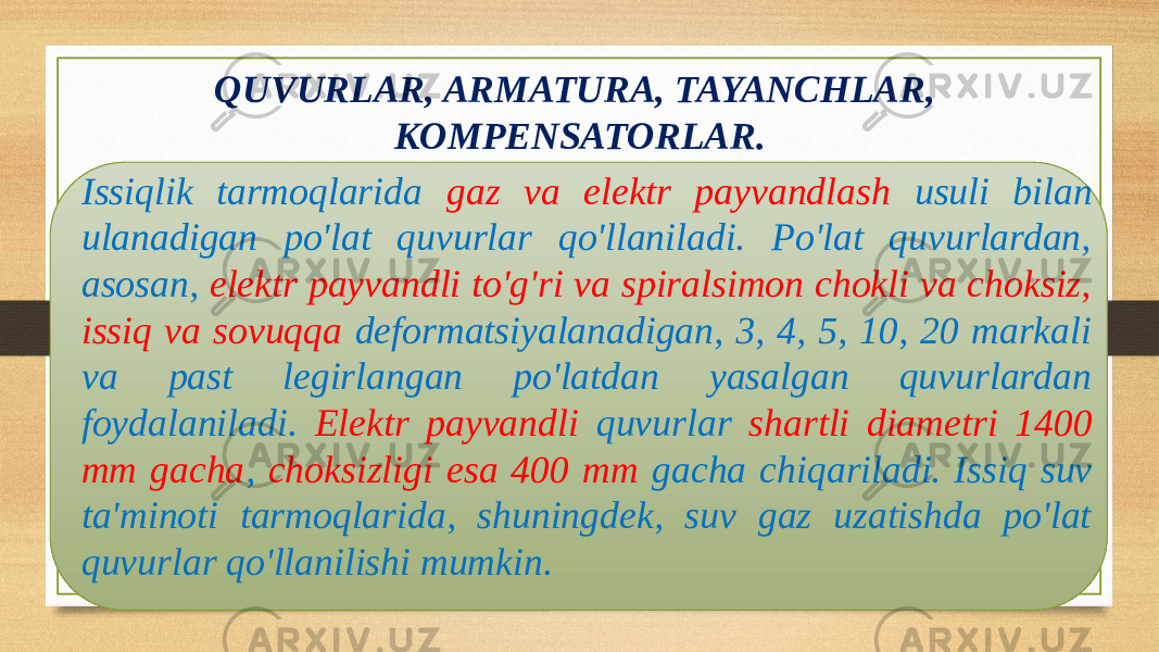 QUVURLAR, ARMATURA, TAYANCHLAR, KOMPENSATORLAR. Issiqlik tarmoqlarida gaz va elektr payvandlash usuli bilan ulanadigan po&#39;lat quvurlar qo&#39;llaniladi. Po&#39;lat quvurlardan, asosan, elektr payvandli to&#39;g&#39;ri va spiralsimon chokli va choksiz, issiq va sovuqqa deformatsiyalanadigan, 3, 4, 5, 10, 20 markali va past legirlangan po&#39;latdan yasalgan quvurlardan foydalaniladi. Elektr payvandli quvurlar shartli diametri 1400 mm gacha , choksizligi esa 400 mm gacha chiqariladi. Issiq suv ta&#39;minoti tarmoqlarida, shuningdek, suv gaz uzatishda po&#39;lat quvurlar qo&#39;llanilishi mumkin. 