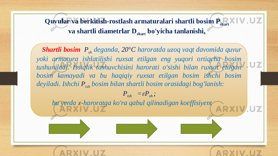 Quvular va berkitish-rostlash armaturalari shartli bosim Р shart va shartli diametrlar D shart bo&#39;yicha tanlanishi . Shartli bosim P sh deganda, 20°C haroratda uzoq vaqt davomida quvur yoki armatura ishlatilishi ruxsat etilgan eng yuqori ortiqcha bosim tushuniladi. Issiqlik tashuvchisini harorati o&#39;sishi bilan ruxsat etilgan bosim kamayadi va bu haqiqiy ruxsat etilgan bosim ishchi bosim deyiladi. Ishchi P ish bosim bilan shartli bosim orasidagi bog&#39;lanish: P ish = P sh ; bu yerda  -haroratga ko&#39;ra qabul qilinadigan koeffisiyent 