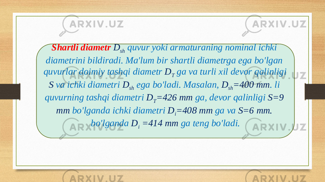 Shartli diametr D sh quvur yoki armaturaning nominal ichki diametrini bildiradi. Ma&#39;lum bir shartli diametrga ega bo&#39;lgan quvurlar doimiy tashqi diametr D T ga va turli xil devor qalinligi S va ichki diametri D sh ega bo&#39;ladi. Masalan, D sh =400 mm . li quvurning tashqi diametri D T =426 mm ga, devor qalinligi S=9 mm bo&#39;lganda ichki diametri D i =408 mm ga va S=6 mm. bo&#39;lganda D i =414 mm ga teng bo&#39;ladi. 