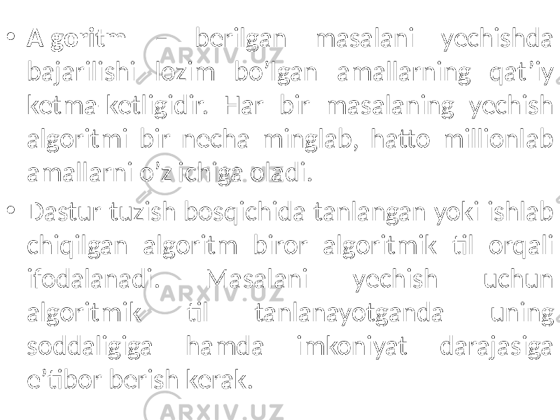 • Algoritm – berilgan masalani yechishda bajarilishi lozim bo’lgan amallarning qat’iy ketma-ketligidir. Har bir masalaning yechish algoritmi bir necha minglab, hatto millionlab amallarni o’z ichiga oladi. • Dastur tuzish bosqichida tanlangan yoki ishlab chiqilgan algoritm biror algoritmik til orqali ifodalanadi. Masalani yechish uchun algoritmik til tanlanayotganda uning soddaligiga hamda imkoniyat darajasiga e’tibor berish kerak. 