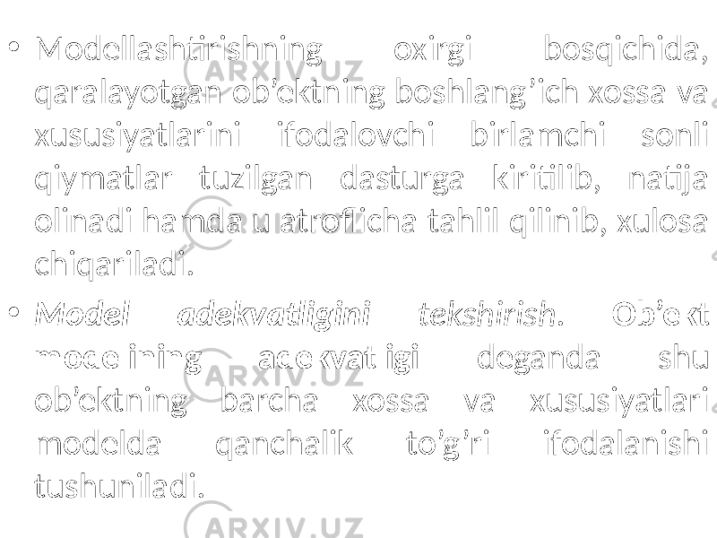 • Modellashtirishning oxirgi bosqichida, qaralayotgan ob’ektning boshlang’ich xossa va xususiyatlarini ifodalovchi birlamchi sonli qiymatlar tuzilgan dasturga kiritilib, natija olinadi hamda u atroflicha tahlil qilinib, xulosa chiqariladi. • Model adekvatligini tekshirish . Ob’ekt modelining adekvatligi deganda shu ob’ektning barcha xossa va xususiyatlari modelda qanchalik to’g’ri ifodalanishi tushuniladi. 