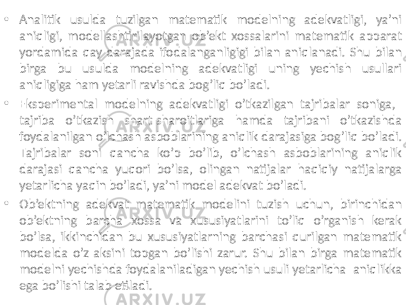 • Analitik usulda tuzilgan matematik modelning adekvatligi, ya’ni aniqligi, modellashtirilayotgan ob’ekt xossalarini matematik apparat yordamida qay darajada ifodalanganligigi bilan aniqlanadi. Shu bilan birga bu usulda modelning adekvatligi uning yechish usullari aniqligiga ham yetarli ravishda bog’liq bo’ladi. • Eksperimental modelning adekvatligi o’tkazilgan tajribalar soniga, tajriba o’tkazish shart-sharoitlariga hamda tajribani o’tkazishda foydalanilgan o’lchash asboblarining aniqlik darajasiga bog’liq bo’ladi. Тajribalar soni qancha ko’p bo’lib, o’lchash asboblarining aniqlik darajasi qancha yuqori bo’lsa, olingan natijalar haqiqiy natijalarga yetarlicha yaqin bo’ladi, ya’ni model adekvat bo’ladi. • Ob’ektning adekvat matematik modelini tuzish uchun, birinchidan ob’ektning barcha xossa va xususiyatlarini to’liq o’rganish kerak bo’lsa, ikkinchidan bu xususiyatlarning barchasi qurilgan matematik modelda o’z aksini topgan bo’lishi zarur. Shu bilan birga matematik modelni yechishda foydalaniladigan yechish usuli yetarlicha aniqlikka ega bo’lishi talab etiladi. 