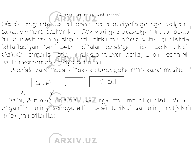 1.Ob’yekt va model tushunchasi . Ob’ekt deganda har xil xossa va xususiyatlarga ega bo’lgan tabiat elementi tushuniladi. Suv yoki gaz oqayotgan truba, paxta terish mashinasining shpendeli, elektr toki o’tkazuvchisi, qurilishda ishlatiladigan temir-beton plitalar ob’ektga misol bo’la oladi. Ob’ektni o’rganish o’ta murakkab jarayon bo’lib, u bir necha xil usullar yordamida amalga oshiriladi. A ob’ekt va V model o’rtasida quyidagicha munosabat mavjud: A V Ya’ni, A ob’ekt o’rganiladi va unga mos model quriladi. Model o’rganilib, uning kompyuterli modeli tuziladi va uning natijalari ob’ektga qo’llaniladi. Ob’ekt Model. 