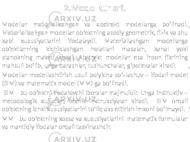 2.Model turlari. Modellar materiallashgan va abstrakt modellarga bo’linadi. Materiallashgan modellar ob’ektning asosiy geometrik, fizik va shu kabi xususiyatlarini ifodalaydi. Materiallashgan modellarga ob’ektlarning kichiklashgan holatlari masalan, kanal yoki stanokning maketi kiradi. Abstrakt modellar esa inson fikrining mahsuli bo’lib, unga qarashlar, tushunchalar, gipotezalar kiradi. Modellar modellashtirish usuli bo’yicha so’zlashuv – ifodali model (SIM) va matematik model (MM) ga bo’linadi. SIM - bu ob’ektni ifodalovchi iboralar majmuidir. Unga instruktiv – metodologik xujjatlar, texnik instruksiyalar kiradi. SIM orqali ob’ektning ichki xususiyatlarini to’liq aks ettirish imkoni bo’lmaydi. MM - bu ob’ektning xossa va xususiyatlarini matematik formulalar va mantiqiy ifodalar orqali tasvirlashdir. 