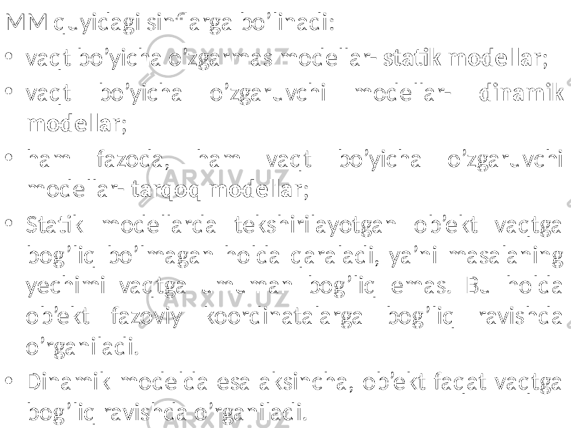 MM quyidagi sinflarga bo’linadi: • vaqt bo’yicha o’zgarmas modellar- statik modellar ; • vaqt bo’yicha o’zgaruvchi modellar- dinamik modellar ; • ham fazoda, ham vaqt bo’yicha o’zgaruvchi modellar- tarqoq modellar ; • Statik modellarda tekshirilayotgan ob’ekt vaqtga bog’liq bo’lmagan holda qaraladi, ya’ni masalaning yechimi vaqtga umuman bog’liq emas. Bu holda ob’ekt fazoviy koordinatalarga bog’liq ravishda o’rganiladi. • Dinamik modelda esa aksincha, ob’ekt faqat vaqtga bog’liq ravishda o’rganiladi. 