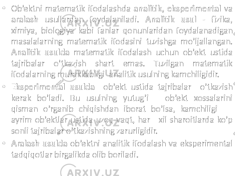 • Ob’ektni matematik ifodalashda analitik, eksperimental va aralash usullardan foydalaniladi. Analitik usul - fizika, ximiya, biologiya kabi fanlar qonunlaridan foydalanadigan masalalarning matematik ifodasini tuzishga mo’ljallangan. Analitik usulda matematik ifodalash uchun ob’ekt ustida tajribalar o’tkazish shart emas. Tuzilgan matematik ifodalarning murakkabligi analitik usulning kamchiligidir. • Eksperimental usulda ob’ekt ustida tajribalar o’tkazish kerak bo’ladi. Bu usulning yutug’i – ob’ekt xossalarini qisman o’rganib chiqishdan iborat bo’lsa, kamchiligi – ayrim ob’ektlar ustida uzoq vaqt, har xil sharoitlarda ko’p sonli tajribalar o’tkazishning zarurligidir. • Aralash usulda ob’ektni analitik ifodalash va eksperimental tadqiqotlar birgalikda olib boriladi. 