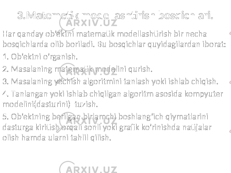 3.Matemetik modellashtirish bosqichlari. Har qanday ob’ektni matematik modellashtirish bir necha bosqichlarda olib boriladi. Bu bosqichlar quyidagilardan iborat: 1. Ob’ektni o’rganish. 2. Masalaning matematik modelini qurish. 3. Masalaning yechish algoritmini tanlash yoki ishlab chiqish. 4. Тanlangan yoki ishlab chiqilgan algoritm asosida kompyuter modelini(dasturini) tuzish. 5. Ob’ektning berilgan birlamchi boshlang’ich qiymatlarini dasturga kiritish orqali sonli yoki grafik ko’rinishda natijalar olish hamda ularni tahlil qilish. 