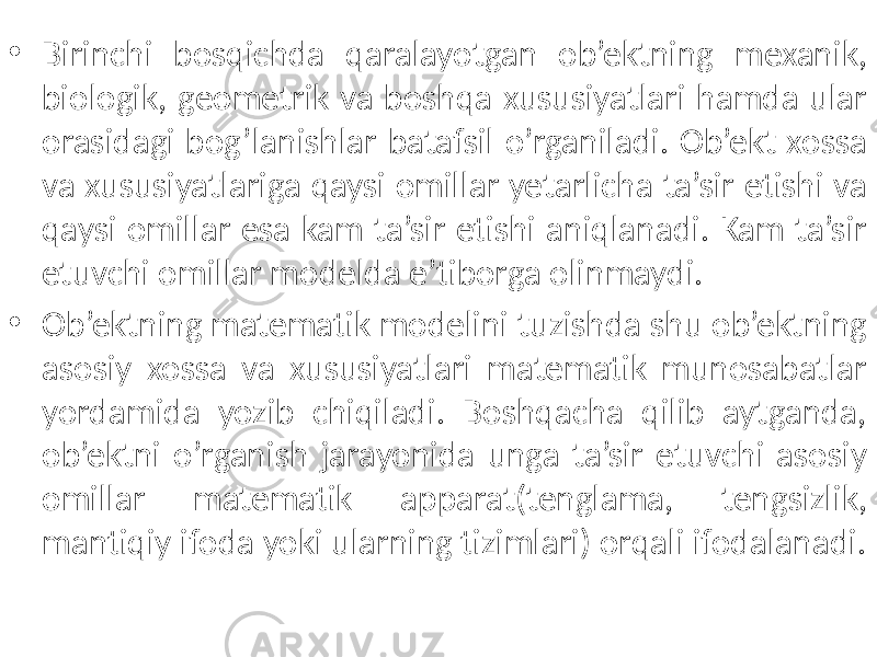 • Birinchi bosqichda qaralayotgan ob’ektning mexanik, biologik, geometrik va boshqa xususiyatlari hamda ular orasidagi bog’lanishlar batafsil o’rganiladi. Ob’ekt xossa va xususiyatlariga qaysi omillar yetarlicha ta’sir etishi va qaysi omillar esa kam ta’sir etishi aniqlanadi. Kam ta’sir etuvchi omillar modelda e’tiborga olinmaydi. • Ob’ektning matematik modelini tuzishda shu ob’ektning asosiy xossa va xususiyatlari matematik munosabatlar yordamida yozib chiqiladi. Boshqacha qilib aytganda, ob’ektni o’rganish jarayonida unga ta’sir etuvchi asosiy omillar matematik apparat(tenglama, tengsizlik, mantiqiy ifoda yoki ularning tizimlari) orqali ifodalanadi. 
