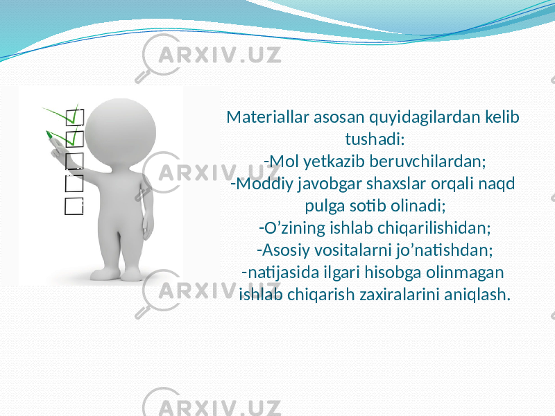 Materiallar asosan quyidagilardan kelib tushadi: -Mol yetkazib beruvchilardan; -Moddiy javobgar shaxslar orqali naqd pulga sotib olinadi; -O’zining ishlab chiqarilishidan; -Asosiy vositalarni jo’natishdan; -natijasida ilgari hisobga olinmagan ishlab chiqarish zaxiralarini aniqlash. 