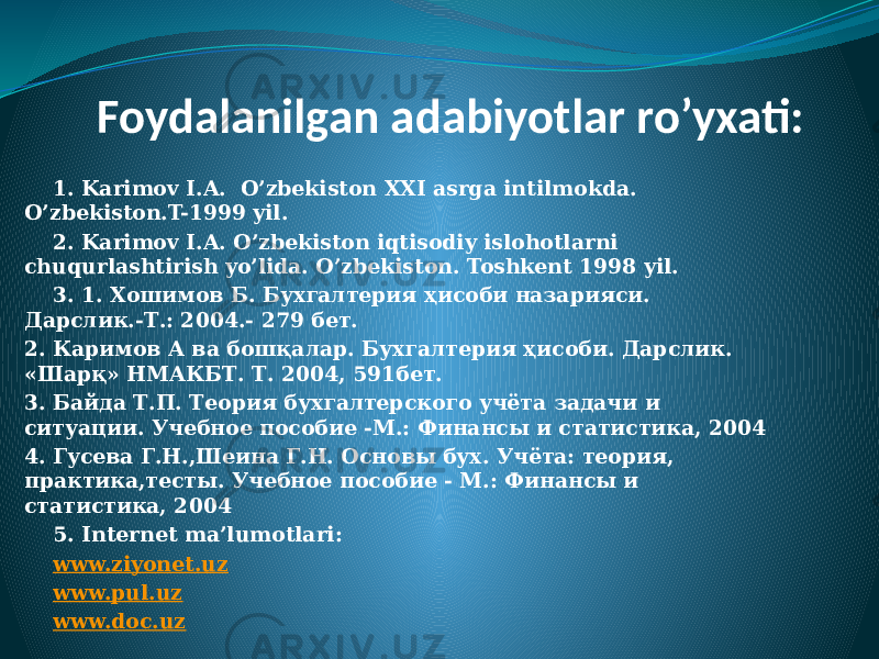 Foydalanilgan adabiyotlar ro’yxati: 1. Karimov I.A. O’zbekiston XXI asrga intilmokda. O’zbekiston.T-1999 yil. 2. Karimov I.A. O’zbekiston iqtisodiy islohotlarni chuqurlashtirish yo’lida. O’zbekiston. Toshkent 1998 yil. 3. 1. Хошимов Б. Бухгалтерия ҳисоби назарияси. Дарслик.-Т.: 2004.- 279 бет. 2. Каримов А ва бошқалар. Бухгалтерия ҳисоби. Дарслик. «Шарқ» НМАКБТ. Т. 2004, 591бет. 3. Байда Т.П. Теория бухгалтерского учёта задачи и ситуации. Учебное пособие -М.: Финансы и статистика, 2004 4. Гусева Г.Н.,Шеина Г.Н. Основы бух. Учёта: теория, практика,тесты. Учебное пособие - М.: Финансы и статистика, 2004 5. Internet ma’lumotlari: www.ziyonet.uz www.pul.uz www.doc.uz 