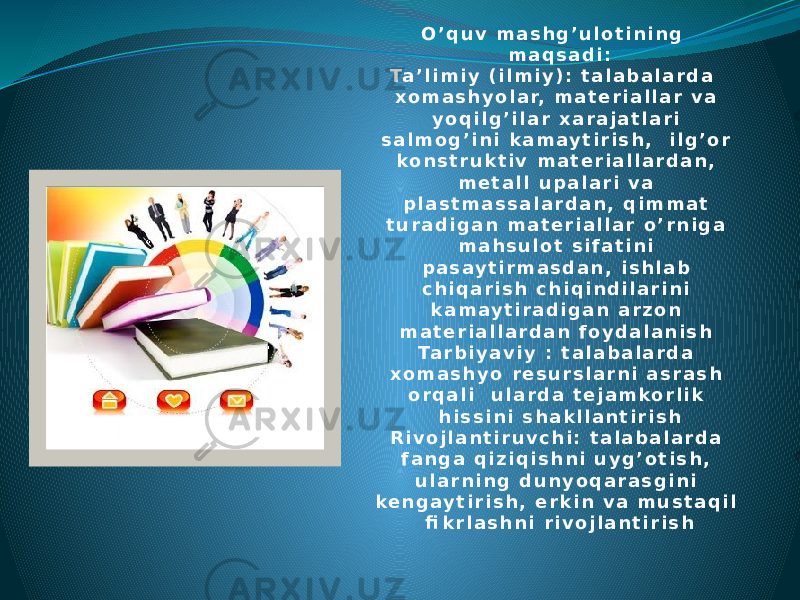 O ’ q u v m a s h g ’ u l o t i n i n g m a q s a d i : Ta ’ l i m i y ( i l m i y ) : t a l a b a l a r d a x o m a s h y o l a r, m a t e r i a l l a r v a y o q i l g ’ i l a r x a r a j a t l a r i s a l m o g ’ i n i k a m a y t i r i s h , i l g ’ o r k o n s t r u k t i v m a t e r i a l l a r d a n , m e t a l l u p a l a r i v a p l a s t m a s s a l a r d a n , q i m m a t t u r a d i g a n m a t e r i a l l a r o ’ r n i g a m a h s u l o t s i f a t i n i p a s a y t i r m a s d a n , i s h l a b c h i q a r i s h c h i q i n d i l a r i n i k a m a y t i r a d i g a n a r z o n m a t e r i a l l a r d a n f o y d a l a n i s h Ta r b i y a v i y : t a l a b a l a r d a x o m a s h y o r e s u r s l a r n i a s r a s h o r q a l i u l a r d a t e j a m k o r l i k h i s s i n i s h a k l l a n t i r i s h R i v o j l a n t i r u v c h i : t a l a b a l a r d a f a n g a q i z i q i s h n i u y g ’ o t i s h , u l a r n i n g d u n y o q a r a s g i n i k e n g a y t i r i s h , e r k i n v a m u s t a q i l fi k r l a s h n i r i v o j l a n t i r i s h 