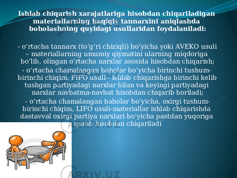 Ishlab chiqarish xarajatlariga hisobdan chiqariladigan materiallarning haqiqiy tannarxini aniqlashda boholashning quyidagi usullaridan foydalaniladi: - o’rtacha tannarx (to’g’ri chiziqli) bo’yicha yoki AVEKO usuli – materiallarning umumiy qiymatini ularning miqdoriga bo’lib, olingan o’rtacha narxlar asosida hisobdan chiqarish; - o’rtacha chamalangan baholar bo’yicha birinchi tushum- birinchi chiqim. FIFO usuli - ishlab chiqarishga birinchi kelib tushgan partiyadagi narxlar bilan va keyingi partiyadagi narxlar navbatma-navbat hisobdan chiqarib boriladi; - o’rtacha chamalangan baholar bo’yicha, oxirgi tushum- birinchi chiqim, LIFO usuli-materiallar ishlab chiqarishda dastavval oxirgi partiya narxlari bo’yicha pastdan yuqoriga qarab hisobdan chiqariladi 