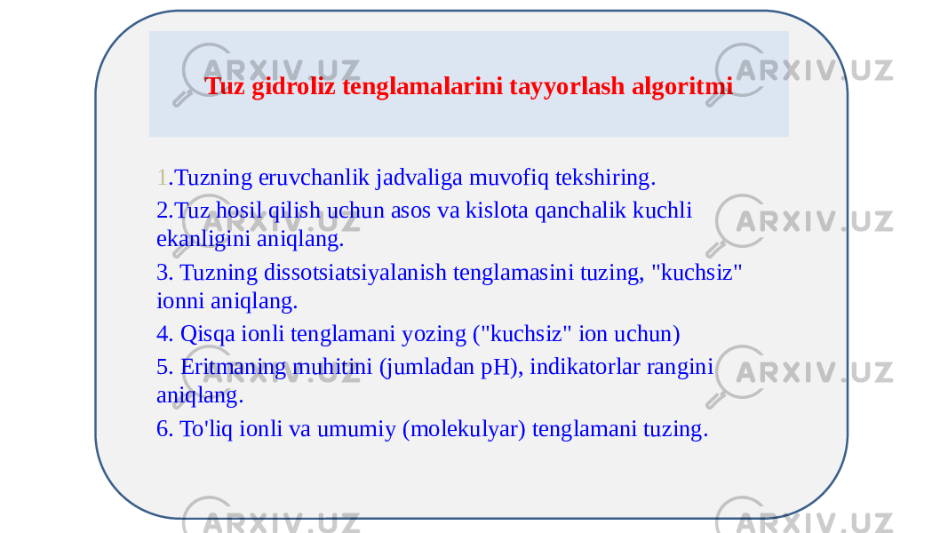 Tuz gidroliz tenglamalarini tayyorlash algoritmi 1 .Tuzning eruvchanlik jadvaliga muvofiq tekshiring. 2.Tuz hosil qilish uchun asos va kislota qanchalik kuchli ekanligini aniqlang. 3. Tuzning dissotsiatsiyalanish tenglamasini tuzing, &#34;kuchsiz&#34; ionni aniqlang. 4. Qisqa ionli tenglamani yozing (&#34;kuchsiz&#34; ion uchun) 5. Eritmaning muhitini (jumladan pH), indikatorlar rangini aniqlang. 6. To&#39;liq ionli va umumiy (molekulyar) tenglamani tuzing. 