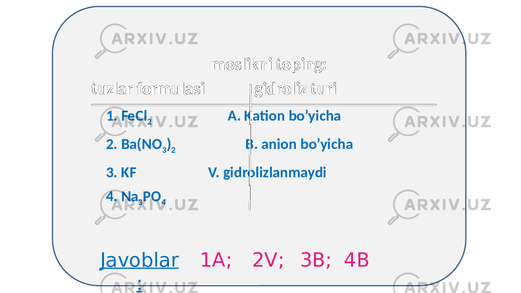  moslikni toping: tuzlar formulasi gidroliz turi 1. FeCl 2 А. Kation bo’yicha 2. Ba(NO 3 ) 2 B. anion bo’yicha 3. KF V. gidrolizlanmaydi 4. Na 3 PO 4 Javoblar : 1А; 2V; 3B; 4B 