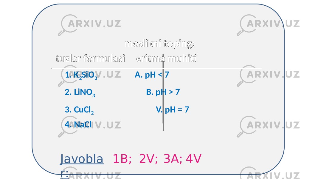  moslikni toping: tuzlar formulasi eritma muhiti 1. K 2 SiO 3 А. pH < 7 2. LiNO 3 B. pH > 7 3. CuCl 2 V. pH = 7 4. NaCl Javobla r: 1B; 2V; 3А; 4V 