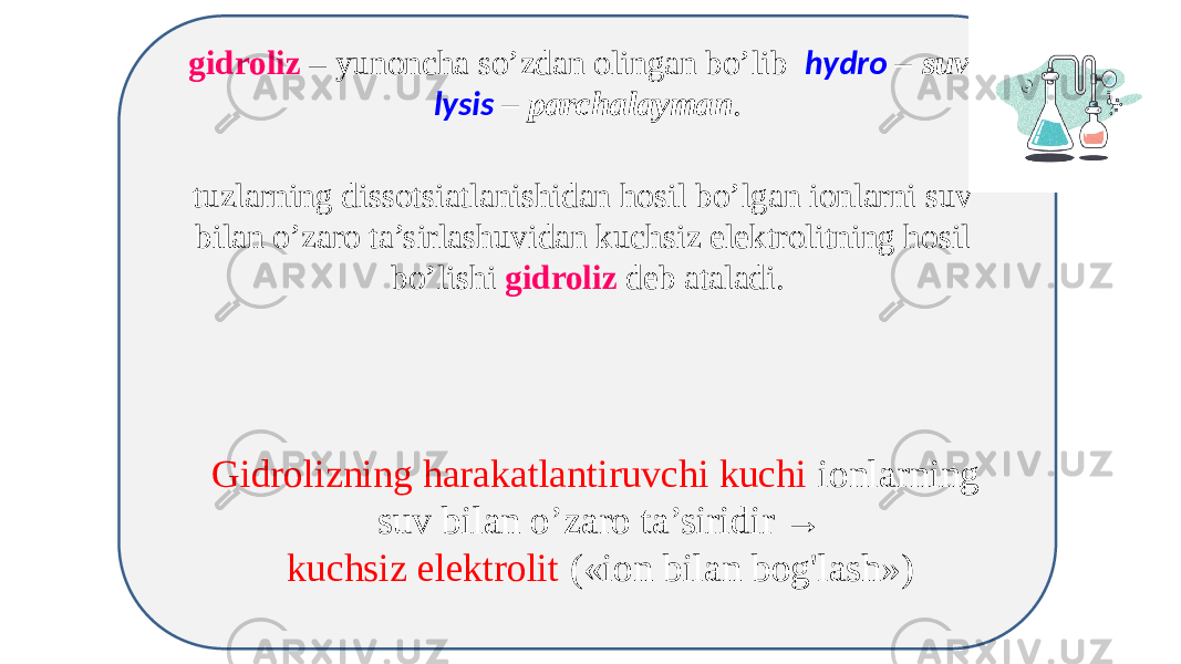 gidroliz – yunoncha so’zdan olingan bo’lib hydro – suv , lysis – parchalayman . tuzlarning dissotsiatlanishidan hosil bo’lgan ionlarni suv bilan o’zaro ta’sirlashuvidan kuchsiz elektrolitning hosil bo’lishi gidroliz deb ataladi. Gidrolizning harakatlantiruvchi kuchi ionlarning suv bilan o’zaro ta’siridir → kuchsiz elektrolit («ion bilan bog&#39;lash») 