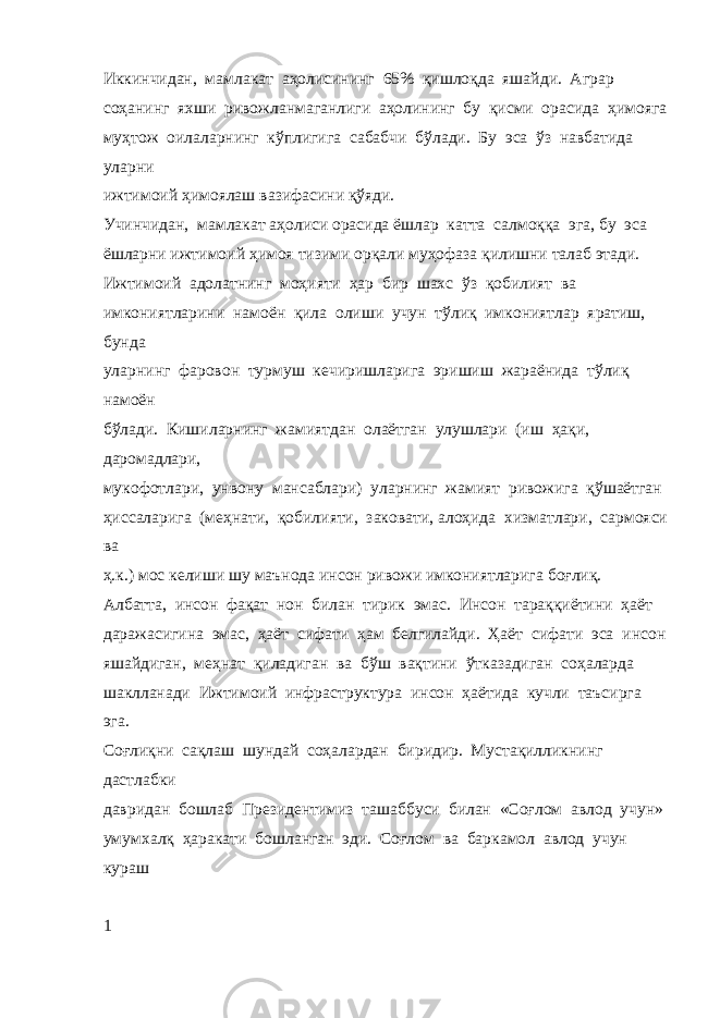 Иккинчидан, мамлакат аҳолисининг 65% қишлоқда яшайди. Аграр соҳанинг яхши ривожланмаганлиги аҳолининг бу қисми орасида ҳимояга муҳтож оилаларнинг кўплигига сабабчи бўлади. Бу эса ўз навбатида уларни ижтимоий ҳимоялаш вазифасини қўяди. Учинчидан, мамлакат аҳолиси орасида ёшлар катта салмоққа эга, бу эса ёшларни ижтимоий ҳимоя тизими орқали муҳофаза қилишни талаб этади. Ижтимоий адолатнинг моҳияти ҳар бир шахс ўз қобилият ва имкониятларини намоён қила олиши учун тўлиқ имкониятлар яратиш, бунда уларнинг фаровон турмуш кечиришларига эришиш жараёнида тўлиқ намоён бўлади. Кишиларнинг жамиятдан олаётган улушлари (иш ҳақи, даромадлари, мукофотлари, унвону мансаблари) уларнинг жамият ривожига қўшаётган ҳиссаларига (меҳнати, қобилияти, заковати, алоҳида хизматлари, сармояси ва ҳ.к.) мос келиши шу маънода инсон ривожи имкониятларига боғлиқ. Албатта, инсон фақат нон билан тирик эмас. Инсон тараққиётини ҳаёт даражасигина эмас, ҳаёт сифати ҳам белгилайди. Ҳаёт сифати эса инсон яшайдиган, меҳнат қиладиган ва бўш вақтини ўтказадиган соҳаларда шаклланади Ижтимоий инфраструктура инсон ҳаётида кучли таъсирга эга. Соғлиқни сақлаш шундай соҳалардан биридир. Мустақилликнинг дастлабки давридан бошлаб Президентимиз ташаббуси билан «Соғлом авлод учун» умумхалқ ҳаракати бошланган эди. Соғлом ва баркамол авлод учун кураш 1 