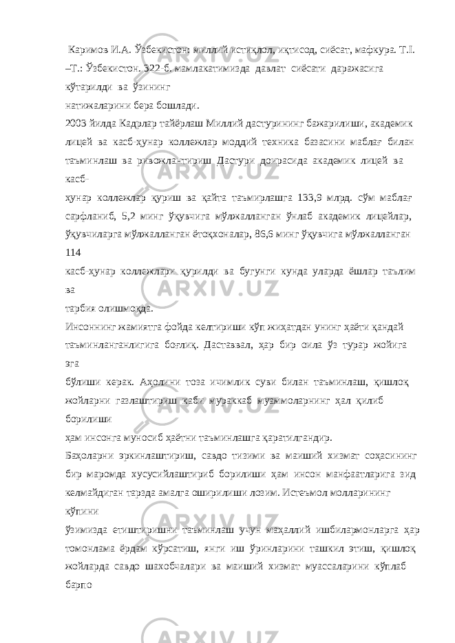  Каримов И.А. Ўзбекистон: миллий истиқлол, иқтисод, сиёсат, мафкура. Т.I. –Т.: Ўзбекистон. 322-б. мамлакатимизда давлат сиёсати даражасига кўтарилди ва ўзининг натижаларини бера бошлади. 2003 йилда Кадрлар тайёрлаш Миллий дастурининг бажарилиши, академик лицей ва касб-ҳунар коллежлар моддий техника базасини маблағ билан таъминлаш ва ривожлантириш Дастури доирасида академик лицей ва касб- ҳунар коллежлар қуриш ва қайта таъмирлашга 133,9 млрд. сўм маблағ сарфланиб, 5,2 минг ўқувчига мўлжалланган ўнлаб академик лицейлар, ўқувчиларга мўлжалланган ётоқхоналар, 86,6 минг ўқувчига мўлжалланган 114 касб-ҳунар коллежлари қурилди ва бугунги кунда уларда ёшлар таълим ва тарбия олишмоқда. Инсоннинг жамиятга фойда келтириши кўп жиҳатдан унинг ҳаёти қандай таъминланганлигига боғлиқ. Даставвал, ҳар бир оила ўз турар жойига эга бўлиши керак. Аҳолини тоза ичимлик суви билан таъминлаш, қишлоқ жойларни газлаштириш каби мураккаб муаммоларнинг ҳал қилиб борилиши ҳам инсонга муносиб ҳаётни таъминлашга қаратилгандир. Баҳоларни эркинлаштириш, савдо тизими ва маиший хизмат соҳасининг бир маромда хусусийлаштириб борилиши ҳам инсон манфаатларига зид келмайдиган тарзда амалга оширилиши лозим. Истеъмол молларининг кўпини ўзимизда етиштиришни таъминлаш учун маҳаллий ишбилармонларга ҳар томонлама ёрдам кўрсатиш, янги иш ўринларини ташкил этиш, қишлоқ жойларда савдо шахобчалари ва маиший хизмат муассаларини кўплаб барпо 