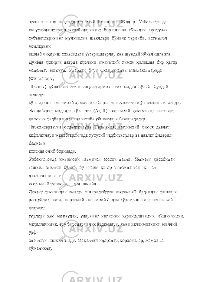 этиш ана шу мақсадларга олиб борадиган йўлдир. Ўзбекистонда хусусийлаштириш жараёнларининг бориши ва хўжалик юритувчи субъектларининг мулкчилик шакллари бўйича таркиби, истеъмол молларини ишлаб чиқариш соҳасидаги ўзгаришларлар ана шундай йўналишга эга. Дунёда ҳозирги даврда аҳолини ижтимоий ҳимоя қилишда бир қатор моделлар мавжуд. Улардан бири Скандинавия мамлакатларида (Финландия, Швеция) қўлланилаётган социал-демократик модел бўлиб, бундай моделга кўра давлат ижтимоий ҳимоянинг барча масъулиятини ўз зиммасига олади. Неолиберал моделга кўра эса (АқШ) ижтимоий ҳимоянинг аксарият қисмини тадбиркорлар ва касаба уёшмалари бажарадилар. Неоконсерватив моделга кўра (Германия) ижтимоий ҳимоя давлат кафолатлари жавобгарлигида хусусий тадбиркорлар ва давлат федерал бёджети асосида олиб борилади. Ўзбекистонда ижтимоий таъминот асосан давлат бёджети ҳисобидан ташкил этилган бўлиб, бу тизим қатор ривожланган чет эл давлатларининг ижтимоий тизимидан қолишмайди. Давлат томонидан амалга оширилаётган ижтимоий ёрдамдан ташқари республикамизда норасмий ижтимоий ёрдам кўрсатиш-нинг анъанавий қадрият турлари ҳам мавжудки, уларнинг негизини қариндошчилик, қўшничилик, маҳаллачилик, ёру биродарчилик ёрдамлари, яъни халқимизнинг миллий урф- одатлари ташкил этади. Маҳаллий идоралар, корхоналар, жамоа ва хўжаликлар 