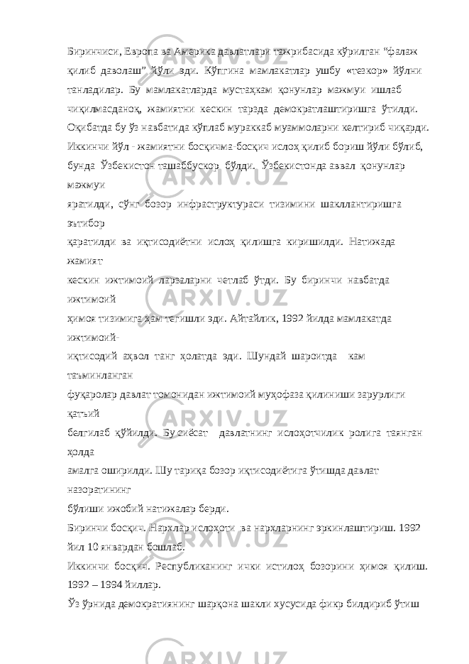 Биринчиси, Европа ва Америка давлатлари тажрибасида кўрилган “фалаж қилиб даволаш” йўли эди. Кўпгина мамлакатлар ушбу «тезкор» йўлни танладилар. Бу мамлакатларда мустаҳкам қонунлар мажмуи ишлаб чиқилмасданоқ, жамиятни кескин тарзда демократлаштиришга ўтилди. Оқибатда бу ўз навбатида кўплаб мураккаб муаммоларни келтириб чиқарди. Иккинчи йўл - жамиятни босқичма-босқич ислоҳ қилиб бориш йўли бўлиб, бунда Ўзбекистон ташаббускор бўлди. Ўзбекистонда аввал қонунлар мажмуи яратилди, сўнг бозор инфраструктураси тизимини шакллантиришга эътибор қаратилди ва иқтисодиётни ислоҳ қилишга киришилди. Натижада жамият кескин ижтимоий ларзаларни четлаб ўтди. Бу биринчи навбатда ижтимоий ҳимоя тизимига ҳам тегишли эди. Айтайлик, 1992 йилда мамлакатда ижтимоий- иқтисодий аҳвол танг ҳолатда эди. Шундай шароитда кам таъминланган фуқаролар давлат томонидан ижтимоий муҳофаза қилиниши зарурлиги қатъий белгилаб қўйилди. Бу сиёсат давлатнинг ислоҳотчилик ролига таянган ҳолда амалга оширилди. Шу тариқа бозор иқтисодиётига ўтишда давлат назоратининг бўлиши ижобий натижалар берди. Биринчи босқич. Нархлар ислоҳоти ва нархларнинг эркинлаштириш. 1992 йил 10 январдан бошлаб. Иккинчи босқич. Республиканинг ички истилоҳ бозорини ҳимоя қилиш. 1992 – 1994 йиллар. Ўз ўрнида демократиянинг шарқона шакли хусусида фикр билдириб ўтиш 