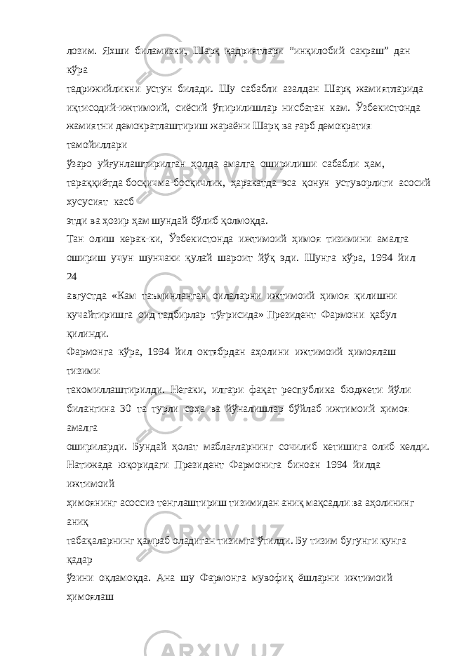 лозим. Яхши биламизки, Шарқ қадриятлари “инқилобий сакраш” дан кўра тадрижийликни устун билади. Шу сабабли азалдан Шарқ жамиятларида иқтисодий-ижтимоий, сиёсий ўпирилишлар нисбатан кам. Ўзбекистонда жамиятни демократлаштириш жараёни Шарқ ва ғарб демократия тамойиллари ўзаро уйғунлаштирилган ҳолда амалга оширилиши сабабли ҳам, тараққиётда босқичма-босқичлик, ҳаракатда эса қонун устуворлиги асосий хусусият касб этди ва ҳозир ҳам шундай бўлиб қолмоқда. Тан олиш керак-ки, Ўзбекистонда ижтимоий ҳимоя тизимини амалга ошириш учун шунчаки қулай шароит йўқ эди. Шунга кўра, 1994 йил 24 августда «Кам таъминланган оилаларни ижтимоий ҳимоя қилишни кучайтиришга оид тадбирлар тўғрисида» Президент Фармони қабул қилинди. Фармонга кўра, 1994 йил октябрдан аҳолини ижтимоий ҳимоялаш тизими такомиллаштирилди. Негаки, илгари фақат республика бюджети йўли билангина 30 та турли соҳа ва йўналишлар бўйлаб ижтимоий ҳимоя амалга ошириларди. Бундай ҳолат маблағларнинг сочилиб кетишига олиб келди. Натижада юқоридаги Президент Фармонига биноан 1994 йилда ижтимоий ҳимоянинг асоссиз тенглаштириш тизимидан аниқ мақсадли ва аҳолининг аниқ табақаларнинг қамраб оладиган тизимга ўтилди. Бу тизим бугунги кунга қадар ўзини оқламоқда. Ана шу Фармонга мувофиқ ёшларни ижтимоий ҳимоялаш 