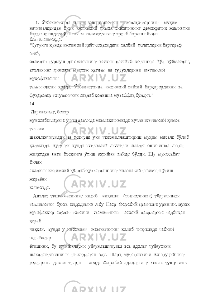  1. Ўзбекистонда амалга оширилаётган ислоҳотларнинг муҳим натижаларидан бири ижтимоий ҳимоя сиёсатининг демократик жамиятни барпо этишдаги ўрнини ва аҳамиятининг ортиб бориши билан белгиланмоқда. “Бугунги кунда ижтимоий ҳаёт соҳасидаги салбий ҳолатларни бартараф этиб, одамлар турмуш даражасининг кескин пасайиб кетишига йўл қўймасдан, аҳолининг ҳимояга муҳтож қатлам ва гуруҳларини ижтимоий муҳофазасини таъминлаган ҳолда, Ўзбекистонда ижтимоий-сиёсий барқарорликни ва фуқаролар тотувлигини сақлаб қолишга муваффақ бўлдик.” 14 Дарҳақиқат, бозор муносабатларига ўтиш даврида мамлакатимизда кучли ижтимоий ҳимоя тизими шакллантирилди ва ҳозирда уни такомиллаштириш муҳим масала бўлиб қолмоқда. Бугунги кунда ижтимоий сиёсатни амалга оширишда сифат жиҳатдан янги босқичга ўтиш эҳтиёжи пайдо бўлди. Шу муносабат билан аҳолини ижтимоий қўллаб-қувватлашнинг замонавий тизимига ўтиш жараёни кечмоқда. Адолат тушунчасининг келиб чиқиши (социогенези) тўғрисидаги таълимотни буюк аждодимиз Абу Наср Форобий яратишга уринган. Буюк мутафаккир адолат ғоясини жамиятнинг асосий даврларига тадбиқан қараб чиққан. Бунда у инсоният жамиятининг келиб чиқишида табиий эҳтиёжлар ётишини, бу эҳтиёжларни уйғунлаштириш эса адолат туйғусини шакллантиришини таъкидлаган эди. Шарқ мутафаккири Конфуцийнинг ғояларини давом этирган ҳолда Форобий адолатнинг юксак тушунчаси 