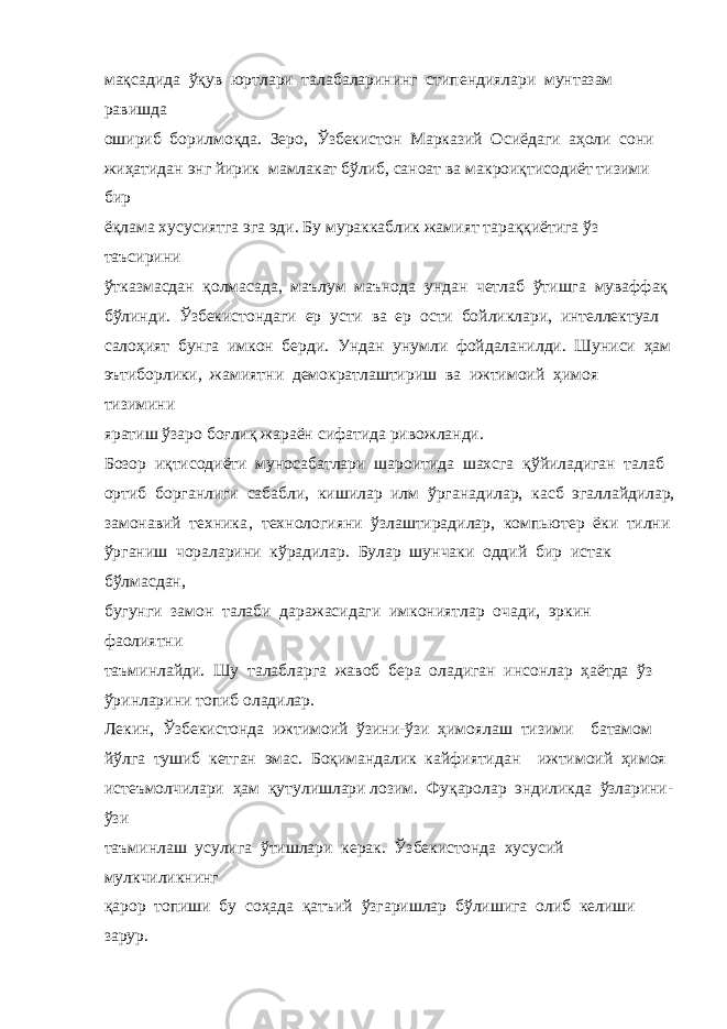 мақсадида ўқув юртлари талабаларининг стипендиялари мунтазам равишда ошириб борилмоқда. Зеро, Ўзбекистон Марказий Осиёдаги аҳоли сони жиҳатидан энг йирик мамлакат бўлиб, саноат ва макроиқтисодиёт тизими бир ёқлама хусусиятга эга эди. Бу мураккаблик жамият тараққиётига ўз таъсирини ўтказмасдан қолмасада, маълум маънода ундан четлаб ўтишга муваффақ бўлинди. Ўзбекистондаги ер усти ва ер ости бойликлари, интеллектуал салоҳият бунга имкон берди. Ундан унумли фойдаланилди. Шуниси ҳам эътиборлики, жамиятни демократлаштириш ва ижтимоий ҳимоя тизимини яратиш ўзаро боғлиқ жараён сифатида ривожланди. Бозор иқтисодиёти муносабатлари шароитида шахсга қўйиладиган талаб ортиб борганлиги сабабли, кишилар илм ўрганадилар, касб эгаллайдилар, замонавий техника‚ технологияни ўзлаштирадилар, компьютер ёки тилни ўрганиш чораларини кўрадилар. Булар шунчаки оддий бир истак бўлмасдан, бугунги замон талаби даражасидаги имкониятлар очади, эркин фаолиятни таъминлайди. Шу талабларга жавоб бера оладиган инсонлар ҳаётда ўз ўринларини топиб оладилар. Лекин, Ўзбекистонда ижтимоий ўзини-ўзи ҳимоялаш тизими батамом йўлга тушиб кетган эмас. Боқимандалик кайфиятидан ижтимоий ҳимоя истеъмолчилари ҳам қутулишлари лозим. Фуқаролар эндиликда ўзларини- ўзи таъминлаш усулига ўтишлари керак. Ўзбекистонда хусусий мулкчиликнинг қарор топиши бу соҳада қатъий ўзгаришлар бўлишига олиб келиши зарур. 