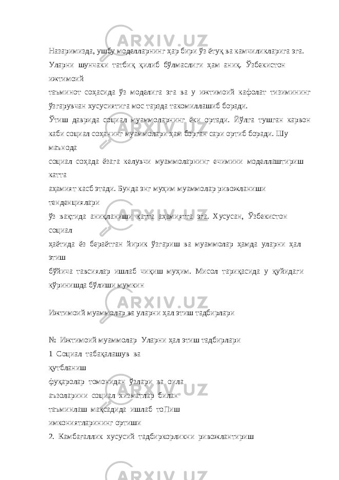  Назаримизда, ушбу моделларнинг ҳар бири ўз ётуқ ва камчиликларига эга. Уларни шунчаки татбиқ қилиб бўлмаслиги ҳам аниқ. Ўзбекистон ижтимоий таъминот соҳасида ўз моделига эга ва у ижтимоий кафолат тизимининг ўзгарувчан хусусиятига мос тарзда такомиллашиб боради. Ўтиш даврида социал муаммоларнинг ёки ортади. Йўлга тушган карвон каби социал соҳанинг муаммолари ҳам борган сари ортиб боради. Шу маънода социал соҳада ёзага келувчи муаммоларнинг ечимини моделлаштириш катта аҳамият касб этади. Бунда энг муҳим муаммолар ривожланиши тенденциялари ўз вақтида аниқланиши катта аҳамиятга эга. Хусусан, Ўзбекистон социал ҳаётида ёз бераётган йирик ўзгариш ва муаммолар ҳамда уларни ҳал этиш бўйича тавсиялар ишлаб чиқиш муҳим. Мисол тариқасида у қуйидаги кўринишда бўлиши мумкин Ижтимоий муаммолар ва уларни ҳал этиш тадбирлари № Ижтимоий муаммолар Уларни ҳал этиш тадбирлари 1 Социал табақалашув ва қутбланиш фуқаролар томонидан ўзлари ва оила аъзоларини социал хизматлар билан таъминлаш мақсадида ишлаб тоПиш имкониятларининг ортиши 2. Камбағаллик хусусий тадбиркорликни ривожлантириш 