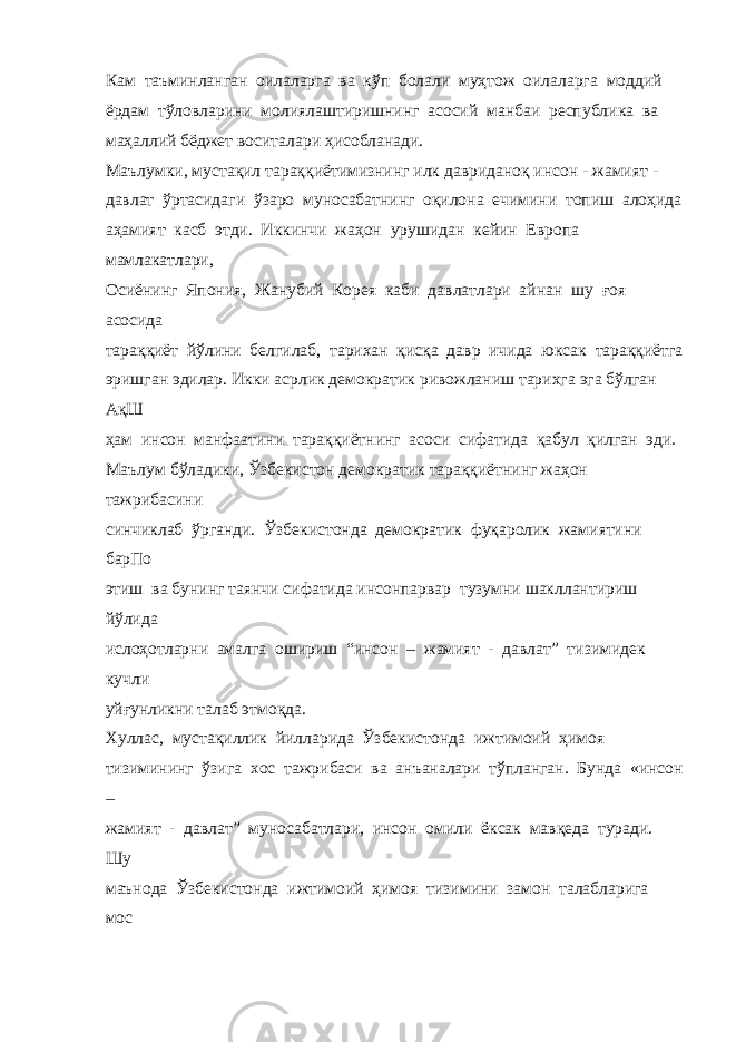 Кам таъминланган оилаларга ва кўп болали муҳтож оилаларга моддий ёрдам тўловларини молиялаштиришнинг асосий манбаи республика ва маҳаллий бёджет воситалари ҳисобланади. Маълумки, мустақил тараққиётимизнинг илк давриданоқ инсон - жамият - давлат ўртасидаги ўзаро муносабатнинг оқилона ечимини топиш алоҳида аҳамият касб этди. Иккинчи жаҳон урушидан кейин Европа мамлакатлари, Осиёнинг Япония, Жанубий Корея каби давлатлари айнан шу ғоя асосида тараққиёт йўлини белгилаб, тарихан қисқа давр ичида юксак тараққиётга эришган эдилар. Икки асрлик демократик ривожланиш тарихга эга бўлган АқШ ҳам инсон манфаатини тараққиётнинг асоси сифатида қабул қилган эди. Маълум бўладики, Ўзбекистон демократик тараққиётнинг жаҳон тажрибасини синчиклаб ўрганди. Ўзбекистонда демократик фуқаролик жамиятини барПо этиш ва бунинг таянчи сифатида инсонпарвар тузумни шакллантириш йўлида ислоҳотларни амалга ошириш “инсон – жамият - давлат” тизимидек кучли уйғунликни талаб этмоқда. Хуллас, мустақиллик йилларида Ўзбекистонда ижтимоий ҳимоя тизимининг ўзига хос тажрибаси ва анъаналари тўпланган. Бунда «инсон – жамият - давлат” муносабатлари, инсон омили ёксак мавқеда туради. Шу маънода Ўзбекистонда ижтимоий ҳимоя тизимини замон талабларига мос 