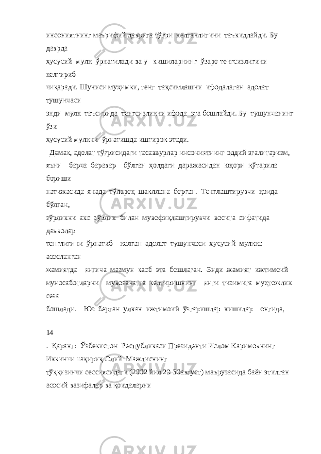 инсониятнинг маърифий даврига тўғри келганлигини таъкидлайди. Бу даврда хусусий мулк ўрнатилади ва у кишиларнинг ўзаро тенгсизлигини келтириб чиқаради. Шуниси муҳимки, тенг тақсимлашни ифодалаган адолат тушунчаси энди мулк таъсирида тенгсизликни ифода эта бошлайди. Бу тушунчанинг ўзи хусусий мулкни ўрнатишда иштирок этади. Демак, адолат тўғрисидаги тасаввурлар инсониятнинг оддий эгалитаризм, яъни барча баравар бўлган ҳолдаги даражасидан юқори кўтарила бориши натижасида янада тўлароқ шакллана борган. Тенглаштирувчи қоида бўлган, зўрликни акс зўрлик билан мувофиқлаштирувчи восита сифатида даъволар тенглигини ўрнатиб келган адолат тушунчаси хусусий мулкка асосланган жамиятда янгича мазмун касб эта бошлаган. Энди жамият ижтимоий муносаботларни мувозанатга келтиришнинг янги тизимига муҳтожлик сеза бошлади. Юз берган улкан ижтимоий ўзгаришлар кишилар онгида, 14 . Қаранг: Ўзбекистон Республикаси Президенти Ислом Каримовнинг Иккинчи чақириқ Олий Мажлиснинг тўққизинчи сессиясидаги (2002 йил 29-30август) маърузасида баён этилган асосий вазифалар ва қоидаларни 