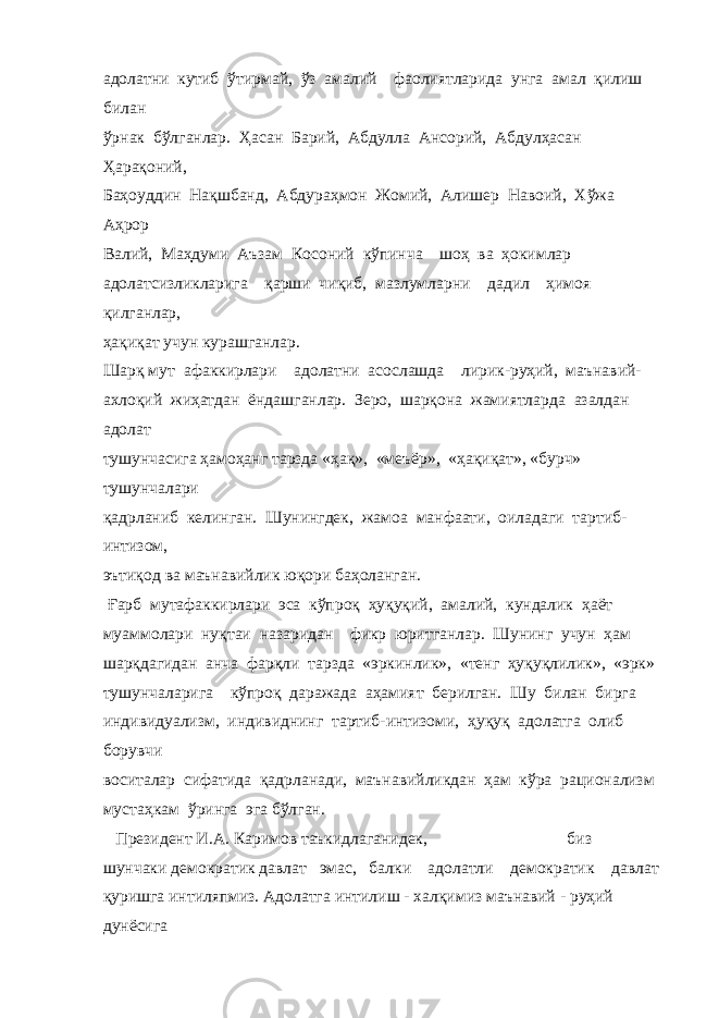 адолатни кутиб ўтирмай, ўз амалий фаолиятларида унга амал қилиш билан ўрнак бўлганлар. Ҳасан Барий, Абдулла Ансорий, Абдулҳасан Ҳарақоний, Баҳоуддин Нақшбанд, Абдураҳмон Жомий, Алишер Навоий, Хўжа Аҳрор Валий, Маҳдуми Аъзам Косоний кўпинча шоҳ ва ҳокимлар адолатсизликларига қарши чиқиб, мазлумларни дадил ҳимоя қилганлар, ҳақиқат учун курашганлар. Шарқ мут афаккирлари адолатни асослашда лирик-руҳий, маънавий- ахлоқий жиҳатдан ёндашганлар. Зеро, шарқона жамиятларда азалдан адолат тушунчасига ҳамоҳанг тарзда «ҳақ», «меъёр», «ҳақиқат», «бурч» тушунчалари қадрланиб келинган. Шунингдек, жамоа манфаати, оиладаги тартиб- интизом, эътиқод ва маънавийлик юқори баҳоланган. Ғарб мутафаккирлари эса кўпроқ ҳуқуқий, амалий, кундалик ҳаёт муаммолари нуқтаи назаридан фикр юритганлар. Шунинг учун ҳам шарқдагидан анча фарқли тарзда «эркинлик», «тенг ҳуқуқлилик», «эрк» тушунчаларига кўпроқ даражада аҳамият берилган. Шу билан бирга индивидуализм, индивиднинг тартиб-интизоми, ҳуқуқ адолатга олиб борувчи воситалар сифатида қадрланади, маънавийликдан ҳам кўра рационализм мустаҳкам ўринга эга бўлган. Президент И.А. Каримов таъкидлаганидек, биз шунчаки демократик давлат эмас, балки адолатли демократик давлат қуришга интиляпмиз. Адолатга интилиш - халқимиз маънавий - руҳий дунёсига 