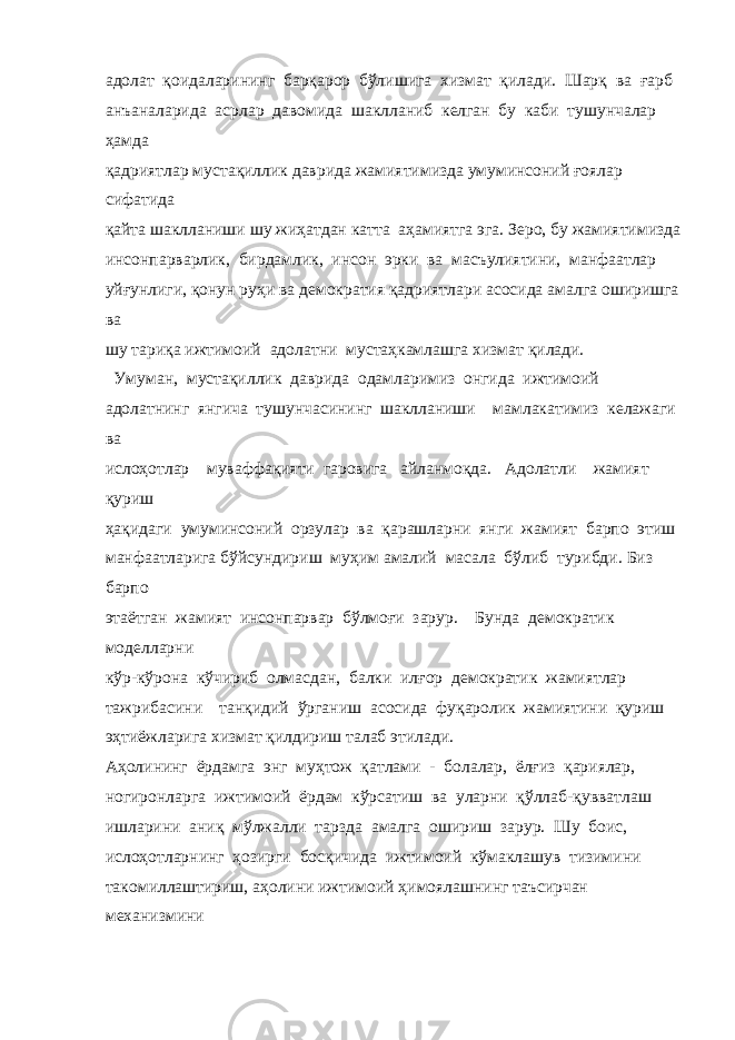 адолат қоидаларининг барқарор бўлишига хизмат қилади. Шарқ ва ғарб анъаналарида асрлар давомида шаклланиб келган бу каби тушунчалар ҳамда қадриятлар мустақиллик даврида жамиятимизда умуминсоний ғоялар сифатида қайта шаклланиши шу жиҳатдан катта аҳамиятга эга. Зеро, бу жамиятимизда инсонпарварлик, бирдамлик, инсон эрки ва масъулиятини, манфаатлар уйғунлиги, қонун руҳи ва демократия қадриятлари асосида амалга оширишга ва шу тариқа ижтимоий адолатни мустаҳкамлашга хизмат қилади. Умуман, мустақиллик даврида одамларимиз онгида ижтимоий адолатнинг янгича тушунчасининг шаклланиши мамлакатимиз келажаги ва ислоҳотлар муваффақияти гаровига айланмоқда. Адолатли жамият қуриш ҳақидаги умуминсоний орзулар ва қарашларни янги жамият барпо этиш манфаатларига бўйсундириш муҳим амалий масала бўлиб турибди. Биз барпо этаётган жамият инсонпарвар бўлмоғи зарур. Бунда демократик моделларни кўр-кўрона кўчириб олмасдан, балки илғор демократик жамиятлар тажрибасини танқидий ўрганиш асосида фуқаролик жамиятини қуриш эҳтиёжларига хизмат қилдириш талаб этилади. Аҳолининг ёрдамга энг муҳтож қатлами - болалар, ёлғиз қариялар, ногиронларга ижтимоий ёрдам кўрсатиш ва уларни қўллаб-қувватлаш ишларини аниқ мўлжалли тарзда амалга ошириш зарур. Шу боис, ислоҳотларнинг ҳозирги босқичида ижтимоий кўмаклашув тизимини такомиллаштириш, аҳолини ижтимоий ҳимоялашнинг таъсирчан механизмини 