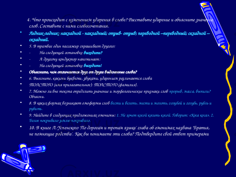  4. Что происходит с изменением ударения в слове? Расставьте ударение и объясните значение слов. Составьте с ними словосочетания. • Ледник-ледник; накладной - накладный; отзыв- отзыв; переводной –переводный; складной – складный. • 5. В трамвае один пассажир спрашивает другого: • -         На следующей остановке  выходите? • -         А другому кондуктор напоминает: • -         На следующей остановке  выходите! • Объясните, чем отличаются друг от друга выделенные слова? • 6. Выясните, какими буквами, звуками, ударением различаются слова • ТОЛСТОГО  (имя прилагательное);  ТОЛСТОГО  (фамилия). • 7. Можно ли вне текста определить значение и морфологические признаки слов прорыв, масса, выпили? Объясни. • 8. В каких формах возникают омоформы слов вести и велеть, мести и молоть, голубой и голубь, рубль и рубить. • 9. Найдите в следующих предложениях омонимы: 1. Не хочет косой косить косой. Говорит: «Коса коса». 2. Белое покрывало землю покрывало. • 10. В книге Л. Успенского &#39;По дорогам и тропам языка&#39; глава об омонимах названа &#39;Братья, не помнящие родства&#39;. Как вы понимаете эти слова? Подтвердите свой ответ примерами 