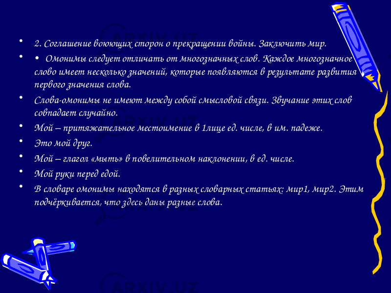 • 2. Соглашение воюющих сторон о прекращении войны. Заключить мир. • • Омонимы следует отличать от многозначных слов. Каждое многозначное слово имеет несколько значений, которые появляются в результате развития первого значения слова. • Слова-омонимы не имеют между собой смысловой связи. Звучание этих слов совпадает случайно. • Мой – притяжательное местоимение в 1лице ед. числе, в им. падеже. • Это мой друг. • Мой – глагол «мыть» в повелительном наклонении, в ед. числе. • Мой руки перед едой. • В словаре омонимы находятся в разных словарных статьях: мир1, мир2. Этим подчёркивается, что здесь даны разные слова. 