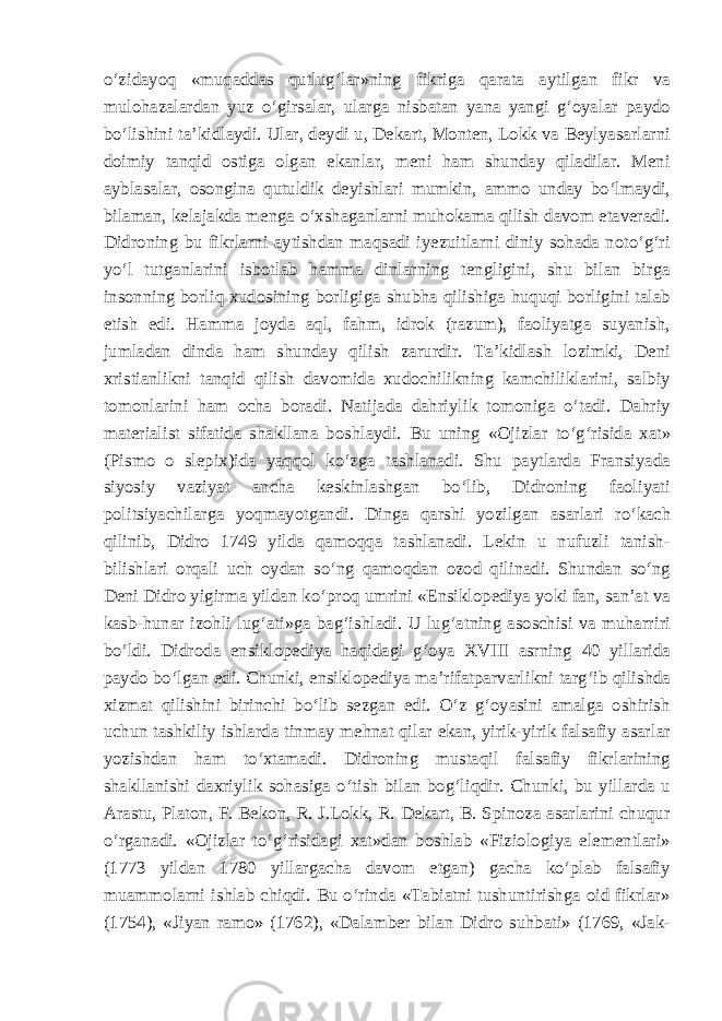 o‘zidayoq «muqaddas qutlug‘lar»ning fikriga qarata aytilgan fikr va mulohazalardan yuz o‘girsalar, ularga nisbatan yana yangi g‘oyalar paydo bo‘lishini ta’kidlaydi. Ular, deydi u, Dekart, Monten, Lokk va Beylyasarlarni doimiy tanqid ostiga olgan ekanlar, meni ham shunday qiladilar. Meni ayblasalar, osongina qutuldik deyishlari mumkin, ammo unday bo‘lmaydi, bilaman, kelajakda menga o‘xshaganlarni muhokama qilish davom etaveradi. Didroning bu fikrlarni aytishdan maqsadi iyezuitlarni diniy sohada noto‘g‘ri yo‘l tutganlarini isbotlab hamma dinlarning tengligini, shu bilan birga insonning borliq xudosining borligiga shubha qilishiga huquqi borligini talab etish edi. Hamma joyda aql, fahm, idrok (razum), faoliyatga suyanish, jumladan dinda ham shunday qilish zarurdir. Ta’kidlash lozimki, Deni xristianlikni tanqid qilish davomida xudochilikning kamchiliklarini, salbiy tomonlarini ham ocha boradi. Natijada dahriylik tomoniga o‘tadi. Dahriy materialist sifatida shakllana boshlaydi. Bu uning «Ojizlar to‘g‘risida xat» (Pismo o slepix)ida yaqqol ko‘zga tashlanadi. Shu paytlarda Fransiyada siyosiy vaziyat ancha keskinlashgan bo‘lib, Didroning faoliyati politsiyachilarga yoq mayotgan di. Dinga qarshi yozilgan asarlari ro‘kach qilinib, Didro 1749 yilda qamoqqa tashlanadi. Lekin u nufuzli tanish- bilishlari orqali uch oydan so‘ng qamoqdan ozod qilinadi. Shundan so‘ng Deni Didro yigirma yildan ko‘proq umrini «Ensiklopediya yoki fan, san’at va kasb-hunar izohli lug‘ati»ga bag‘ishladi. U lug‘atning asoschisi va muharriri bo‘ldi. Didroda ensiklopediya haqidagi g‘oya XVIII asrning 40 yillarida paydo bo‘lgan edi. Chunki, ensiklopediya ma’rifatparvarlikni targ‘ib qilishda xizmat qilishini birinchi bo‘lib sezgan edi. O‘z g‘oyasini amalga oshirish uchun tashkiliy ishlarda tinmay mehnat qilar ekan, yirik-yirik falsafiy asarlar yozishdan ham to‘xtamadi. Didroning mustaqil falsafiy fikrlarining shakllanishi daxriylik sohasiga o‘tish bilan bog‘liqdir. Chunki, bu yillarda u Arastu, Platon, F. Bekon, R. J.Lokk, R. Dekart, B. Spinoza asarlarini chuqur o‘rganadi. «Ojizlar to‘g‘risidagi xat»dan boshlab «Fiziologiya elementlari» (1773 yildan 1780 yillargacha davom etgan) gacha ko‘plab falsafiy muammolarni ishlab chiqdi. Bu o‘rinda «Tabiatni tushuntirishga oid fikrlar» (1754), «Jiyan ramo» (1762), «Dalamber bilan Didro suhbati» (1769, «Jak- 