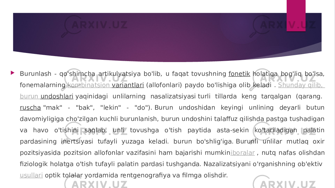  Burunlash - qo&#39;shimcha artikulyatsiya bo&#39;lib, u faqat tovushning  fonetik  holatiga bog&#39;liq bo&#39;lsa, fonemalarning  kombinatsion variantlari  (allofonlari) paydo bo&#39;lishiga olib keladi .  Shunday qilib , burun undoshlari  yaqinidagi unlilarning nasalizatsiyasi turli tillarda keng tarqalgan (qarang.  ruscha  &#34;mak&#34; - &#34;bak&#34;, &#34;lekin&#34; - &#34;do&#34;). Burun undoshidan keyingi unlining deyarli butun davomiyligiga cho&#39;zilgan kuchli burunlanish, burun undoshini talaffuz qilishda pastga tushadigan va havo o&#39;tishini saqlab, unli tovushga o&#39;tish paytida asta-sekin ko&#39;tariladigan palatin pardasining inertsiyasi tufayli yuzaga keladi. burun bo&#39;shlig&#39;iga. Burunli unlilar mutlaq oxir pozitsiyasida pozitsion allofonlar vazifasini ham bajarishi mumkin iboralar  , nutq nafas olishdan fiziologik holatga o&#39;tish tufayli palatin pardasi tushganda. Nazalizatsiyani o&#39;rganishning ob&#39;ektiv  usullari  optik tolalar yordamida rentgenografiya va filmga olishdir. 