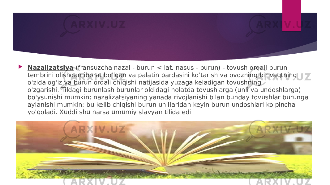  Nazalizatsiya  (fransuzcha nazal - burun < lat. nasus - burun) - tovush orqali burun tembrini olishdan iborat bo&#39;lgan va palatin pardasini ko&#39;tarish va ovozning bir vaqtning o&#39;zida og&#39;iz va burun orqali chiqishi natijasida yuzaga keladigan tovushning o&#39;zgarishi. Tildagi burunlash burunlar oldidagi holatda tovushlarga (unli va undoshlarga) bo&#39;ysunishi mumkin; nazalizatsiyaning yanada rivojlanishi bilan bunday tovushlar burunga aylanishi mumkin; bu kelib chiqishi burun unlilaridan keyin burun undoshlari ko&#39;pincha yo&#39;qoladi. Xuddi shu narsa umumiy slavyan tilida edi 